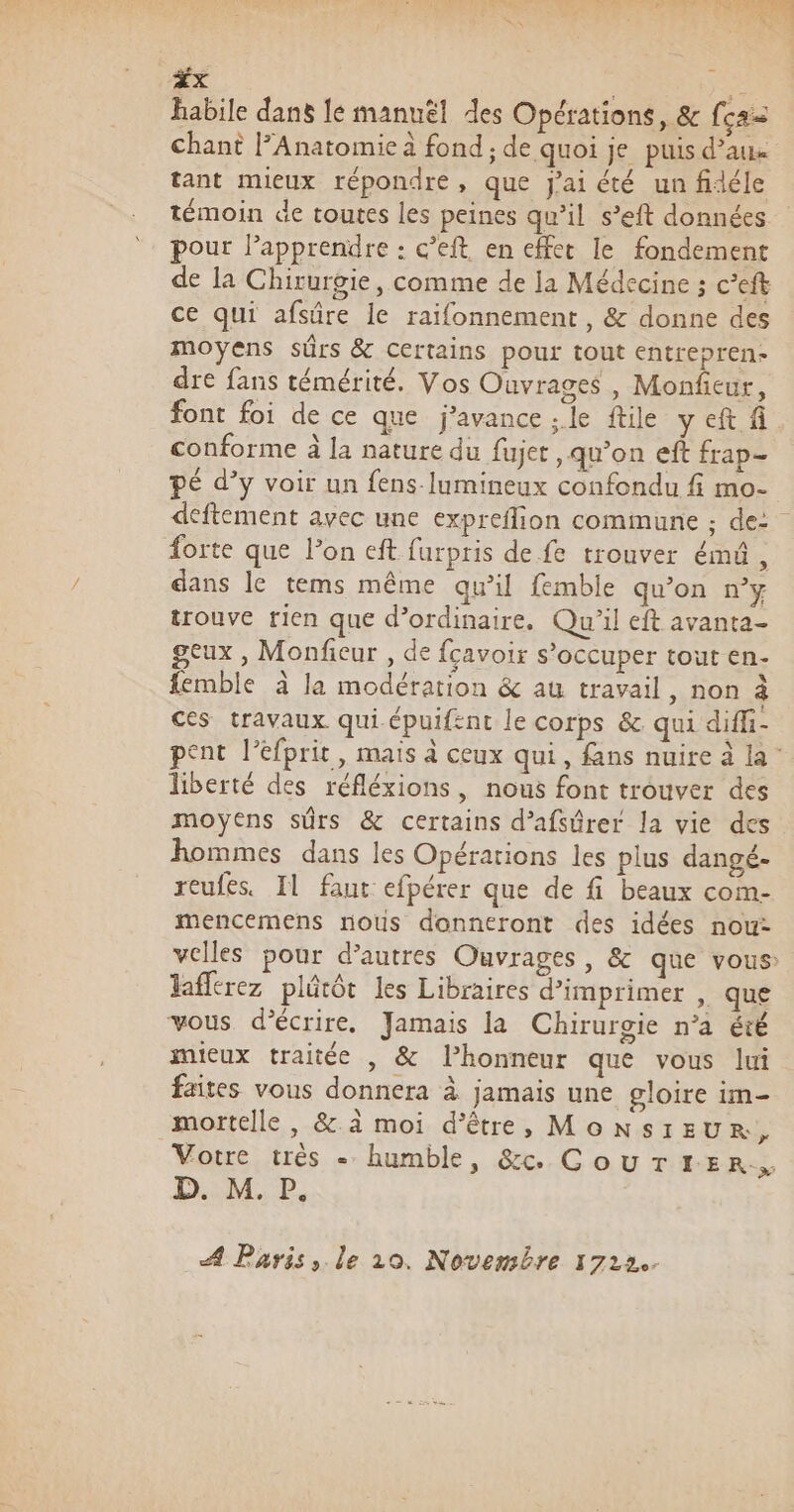 ax ; habile dans le manuël des Opérations, &amp; fca= chant [Anatomie à fond ; de quoi je puis d’aux tant mieux répondre, que J'ai été un fidéle témoin de toutes les peines qu’il s’eft données pour lapprendre : c’eft en effet le fondement de la Chirurgie, comme de la Médecine ; c’eft ce qui afsûre le raifonnement , &amp; donne des moyens sûrs &amp; Certains pour tout entrepren- dre fans témérité. Vos Ouvrages , Monfieur, font foi de ce que j’avance ; le ftile yeft fi conforme à la nature du fujet qu’on eft frap- pÉ d’y voir un fens-lumineux confondu fi mo- deftement avec une expreflion commune ; de: forte que lon eft furpris de fe trouver émû, dans le tems même qu’il femble qu’on n’y trouve rien que d’ordinaire. Qu'il eft avanta- geux , Monficur , de fcavoir s'occuper tout en- femble à la modération &amp; au travail, non à ces travaux qui épuifent le corps &amp; qui diffi- pent l’éfprit, mais à ceux qui, fans nuire à la liberté des réfléxions, nous font trouver des moyens sûrs &amp; certains d’afsûrer la vie des hommes dans les Opérarions les plus dangé- reufes. Il faut efpérer que de fi beaux com- mencemens nous donneront des idées nou: velles pour d’autres Ouvrages, &amp; que vous: laferez plétôt les Libraires d’imprimer , que vous d'écrire, Jamais la Chirurgie n’a été mieux traitée , &amp; lhonneur que vous lui faites vous donnera à jamais une gloire im- mortelle, &amp; à moi d’être, MONSIEUR, Votre très - humble, &amp;c CouTtEer, D. M. P. A Paris, le 10. Novembre 1722.