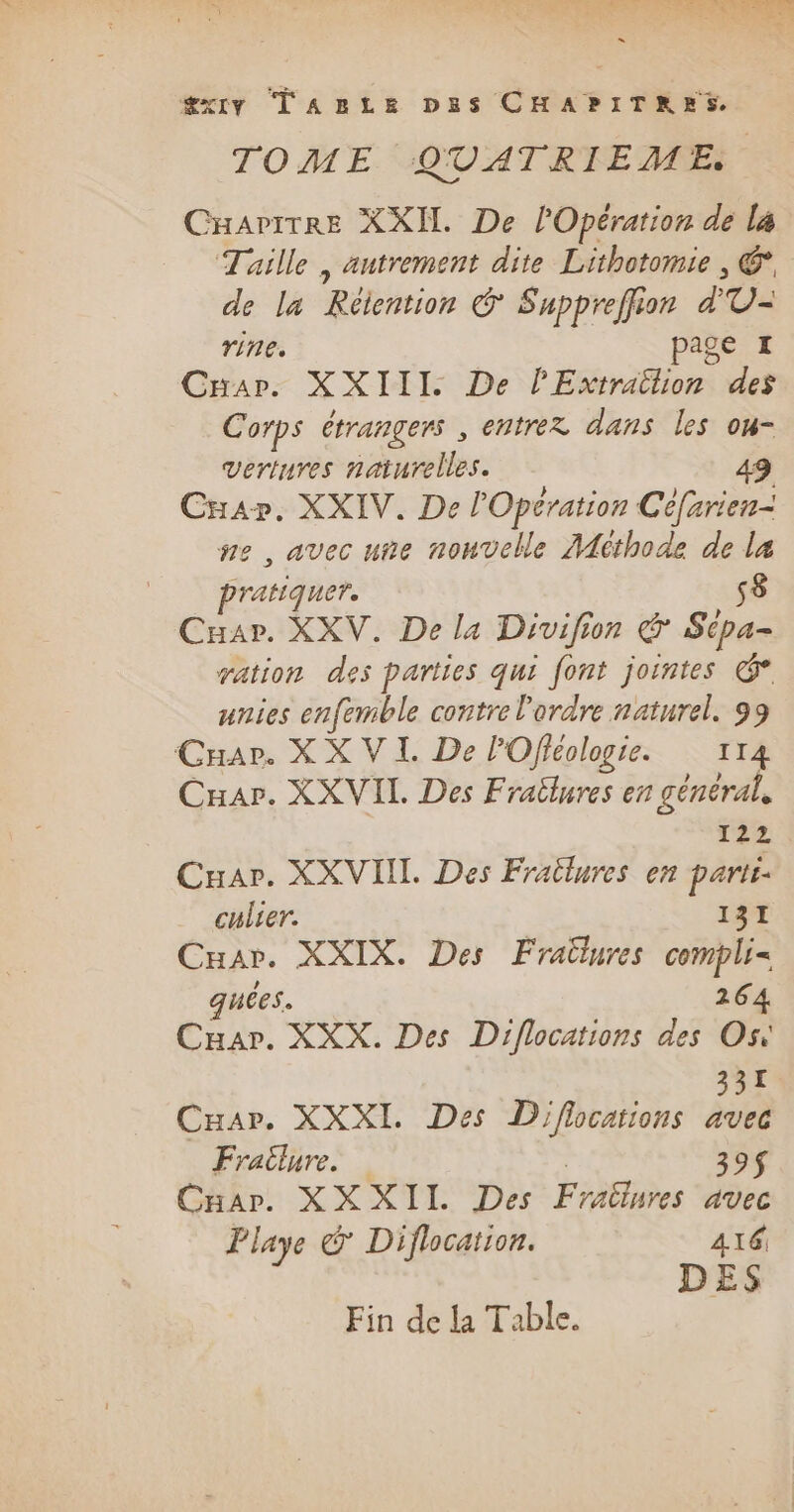 æxiy TazLze pus CHAPITRES TOME QUATRIEME CraritTRe XXI De lOpération de la Taille , autrement dite Lithotomie , €, de la Réention &amp; Suppreffion d U- rine. age I Car: XXIII: De P Écrits des Corps étrangers , entrez dans les ou- vertures naturelles. 49 Cap. XXIV. De l'Opération Céfarien- ne, avec uñe nouvelle Méthode de la pratiquer. s8 Cuar. XXV. De la Drvifion &amp; Sipa- ration des parties qui font jointes é unies enfemble contre l'ordre naturel. 99 Cuar. X X VI. De l'Ofléologie. 114 Car. XX VII Des Fraîlures en général, 122 Cuar. XXVIII. Des Frailures en parti: culier. 131 Cuar. XXIX. Des Fraülures compli= quees. 264 Cuar. XXX. Des Diflocations des Os: 331 Cuar. XXXI. Des Diflocations avec Frailure. 39$ Cuar. XXXIL Des Fraëlures avec Playe € Diflocation. 416 DES Fin de la Table.