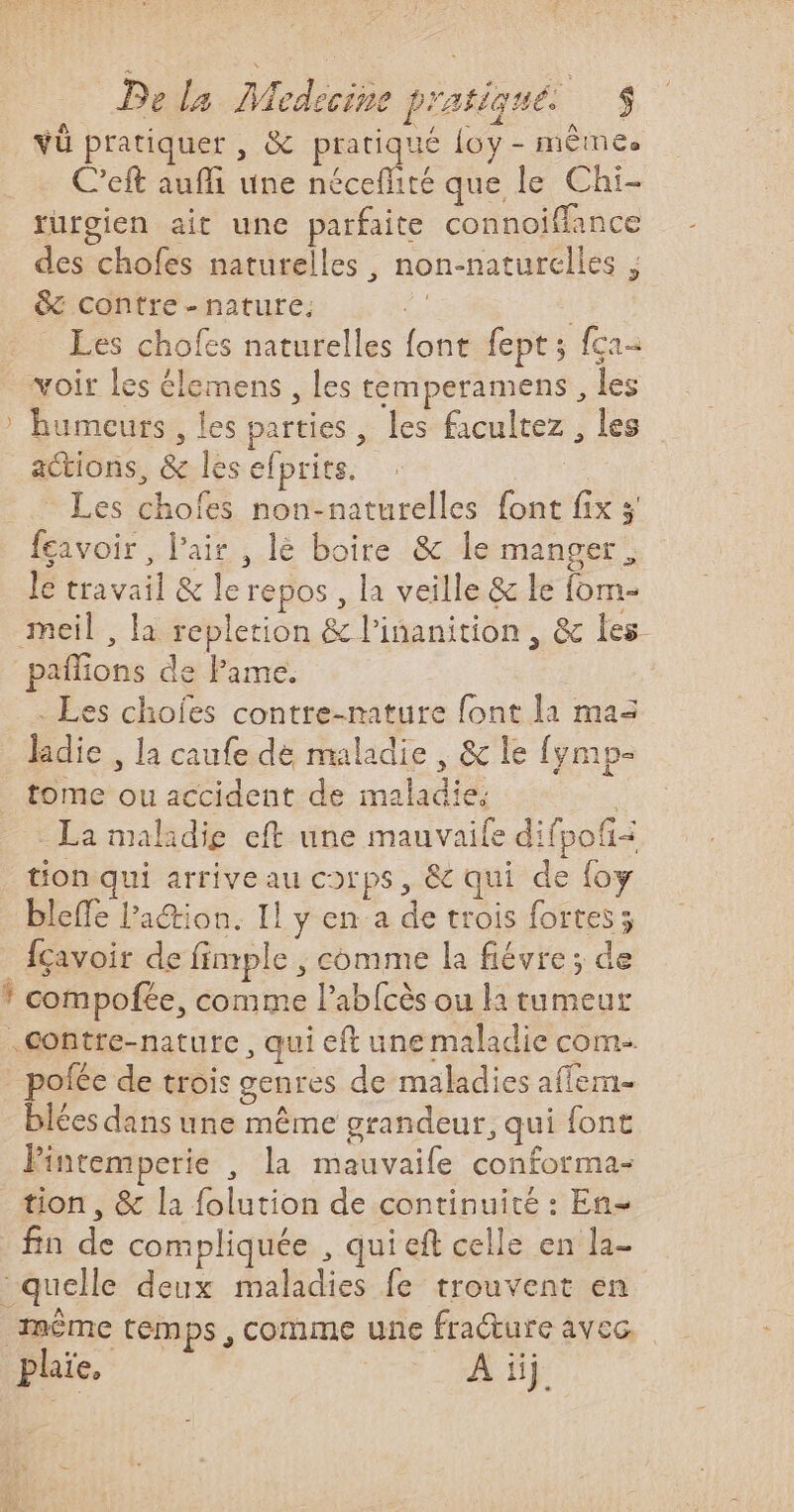 vü pratiquer , &amp; pratiqué {oy - mêmes C’eft auffi une coiee que le Chi- rurgien ait une parfaite connoiffance des chofes naturelles, non-naturelles ; &amp;c contre - nature, | | Les chofes naturelles font fept; fca- voir les élemens , les temperamens , les humeurs , les parties, les facultez , les actions, &amp; les efprits. | - Les chofes non-naturelles font fix 3' feavoir , l'air , lè boire &amp; le manger. le travail &amp; le repos , la veille &amp; le fom- meil , la replerion &amp; l’inanition , &amp; les paflions de Pame. . Les choies contre-nature font l1 maz lidie , la caufe dé maladie , &amp; le fymp- tome ou accident de maladie. | - La malidig eft une mauvaife difpofñ= tion qui arrive au corps, &amp; qui de foy bleffe lation. Il y en a de trois fortes; fçavoir de fimple , comme la fiévre; de .Gontre-nature, qui eft une maladie com- A Le se ‘ pofée de trois genres de maladies affem- blées dans une même grandeur, qui font Pintemperie , la mauvaife conforma- tion, &amp; la folution de continuité : En- fin de compliquée , qui eft celle en la- même temps, comme une fracture avec, plaïe, | At}