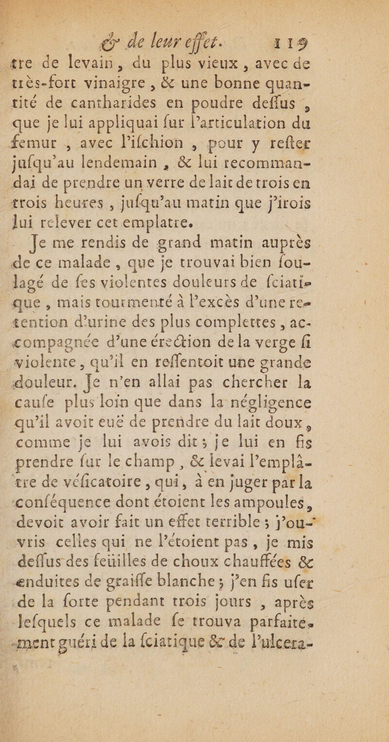 : &amp; de leur effet. 419 .tre de levain, du plus vieux , avec de tiès-fort vinaigre , &amp; une bonne quan- tité de cantharides en poudre deflus , que je lui appliquai fur l'articulation du femur , avec l'ifchion , pour y refter jufqu’au lendemain , &amp; lui recommaa- dai de prendre un verre de laicdetroisen trois heures , jufqu’au matin que jirois Jui relever cet emplatre. - Je me rendis de grand matin auprès. de ce malade , que je trouvai bien fou- lagé de fes violentes douleurs de fciatie que , mais tourmente à l’excès d’une re £ention d'urine des plus complettes , ac- compagnée d’une érection de la verge fi violente, qu’il en reflentoit une grande douleur. Je n’en allai pas chercher la . caufe plus loin que dans la négligence _ qu'il avoit euë de prendre du lait doux, comme je lui avois dit; je lui en fis prendre fur le champ, &amp; ievai l’emplä- tre de véficatoire , qui, à en juger par la ‘conféquence dont étoient les ampoules, devoit avoir fait un effet terrible ; jou vris. celles qui ne Pétoient pas, je mis deflus des feuilles de choux chauffées &amp; ænduites de graiffe blanche ; j’en fis ufer de la forte pendant trois jours , après -Jefquels ce malade fe trouva parfaite. ment guéri de la fciatique &amp;c-de l’ulcera- K. à