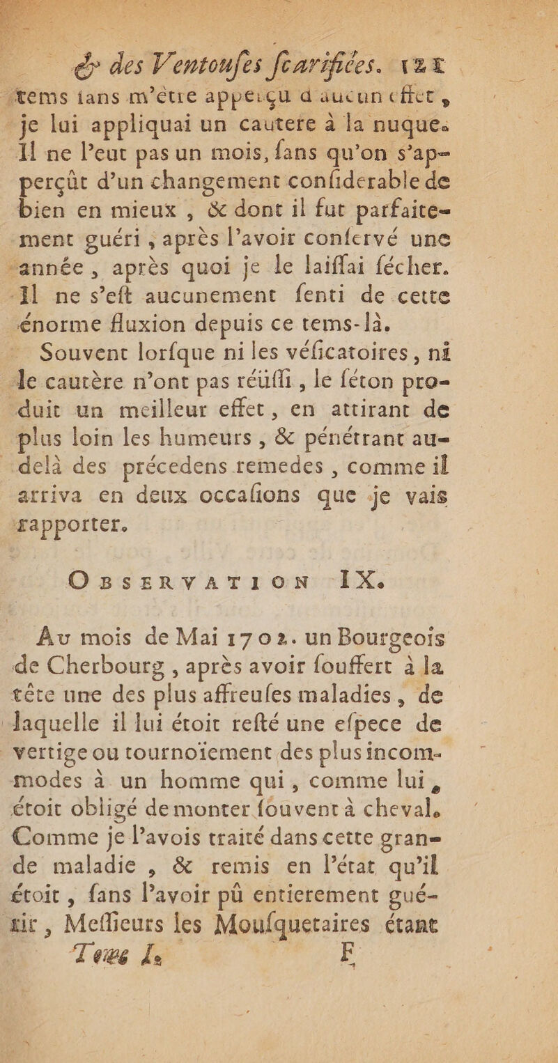 à des Ventoufes foarifiées. vax items ians m'être appeiçu d'aucun effet » - je lui appliquai un cautere à la nuque. I ne leur pas un mois, fans qu’on s’ap- perçüt d’un changement confiderable de bien en mieux , &amp; dont il fut parfaite- “ment guéri, après l’avoir confervé une “année, après quoi je le laiffai fécher. -Il ne s’eft aucunement fenti de cette énorme fluxion depuis ce tems- là. Souvent lorfque ni les véficatoires, nf le cautère n’ont pas réufli , le féton pro- ‘duit un meilleur effet, en attirant de plus loin les humeurs , &amp; pénétrant au- “delà des précedens remedes , comme il arriva en deux occalñons que je vais apporter. OBSERVATION ‘IX. Au mois de Mai 1702. un Bourgeois de Cherbourg , après avoir fouffert à la tête une des plus affreufes maladies, de Jaquelle il lui étoit refté une efpece de vertige ou tournoïement des plus incom- modes à un homme qui, comme lui, étoit obligé de monter fouvent à cheval. Comme je lavois traité dans cette gran de maladie , &amp; remis en l’état qu’il étoit , fans lavoir pü entierement gué- ir, Meflieurs les Moufquetaires étant Tews lé. F