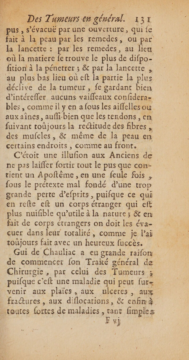 _ pus, s’évacué par une ouverture, qui {e fait à la peau par les remedes, ou par la lancette : par les remedes, au lieu où la matiere fe trouve le plus de difpo- fition à la pénetrer 3 &amp; par la lancetre , au plus bas lieu où eft la partie la plus déclive de la tumeur , fe gardant bien d’intérefler aucuns vaiffleaux confidera- bles , commeil y en a fous les aiffelles ou auxaînes, aufli-bien que les tendons, en fuivant toûjours la rectitude des fibres des mufcles, &amp; même de la peau en certains endroits , comme au front, C’étoit une illufion aux Anciens de ne pas laifler fortir tout le pus que con- tient un Apoftème , en une feule fois , fous le prétexte mal fondé d’une trop grande perte d’efprits, puifque ce qui en refte eft un corps étranger qui eff plus nuifible qu’utile à la nature ; &amp; en fait de corps étrangers on doit les éva- cuer dans leur toralité, comme je l'ai toujours fait avec un heureux fuccès. Gui de Chauliac a eu grande raifon de commencer fon Traité général de Chirurgie , par celui des Tumeurs ; puifque c'eft une maladie qui peur fur= venir aux plaies, aux mulceres | aux fraures, aux diflocarions, &amp; enfmà toutes fortes de maladies , tant fimples