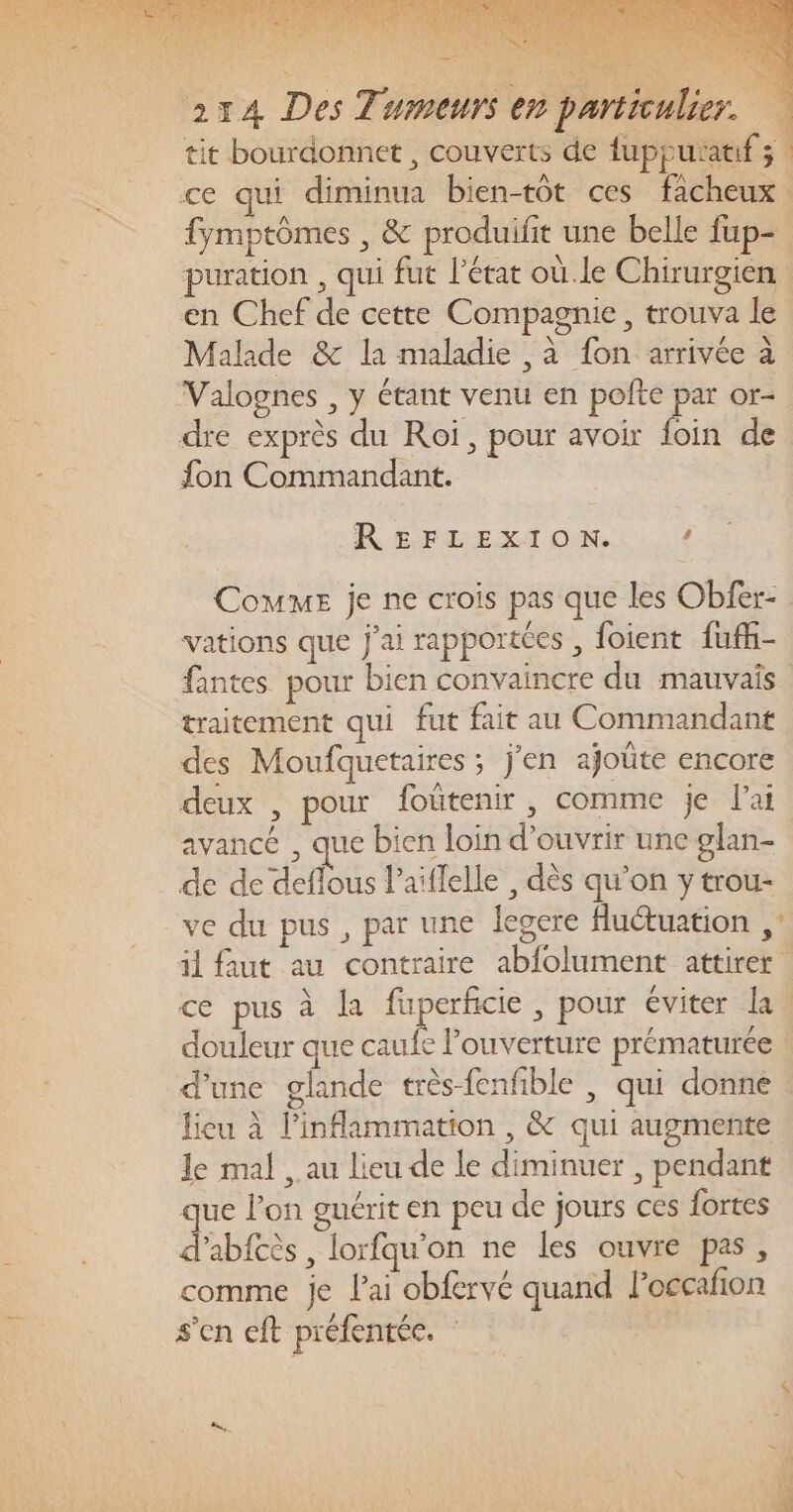 = ? 274 Des Tumeurs en particulier. tit bourdonnet , couverts de fuppurauf; | ce qui diminua bien-tôt ces facheux fymptômes , &amp; produifit une belle fup- puration , qui fut l’état où.le Chirurgien en Chef de cette Compagnie, trouva le | Malade &amp; la maladie , à fon arrivée à Valognes , y étant venu en pofte par or- dre exprès du Roi, pour avoir foin de fon Commandant. REFLEXION. ” Comme je ne crois pas que les Obfer- vations que j'ai rapportées , foient fufk- fantes pour bien convaincre du mauvais traitement qui fut fait au Commandant des Moufquetaires ; j'en ajoûte encore deux , pour foûtenir, comme je l'ai avancé , que bien loin d'ouvrir une glan- de de deflous l’aïflelle , dès qu’on y trou- ve du pus , par une legere fluétuation , il faut au contraire abfolument attirer ce pus à la fuperficie , pour éviter la. douleur que caufe Pouverture prématurée | d’une glande très-fenfible , qui donne. lieu à linflammation , &amp; qui augmente Je mal , au lieu de le diminuer , pendant que lon guérit en peu de jours ces fortes d'abfcès , lorfqu’on ne les ouvre pas, comme je l'ai obfervé quand loccañion s'en cft préfentéc. :