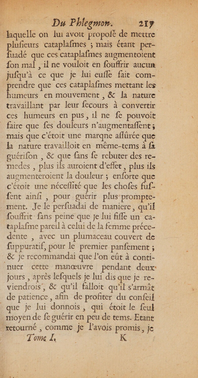 plufieurs cataplafmes ; mais étant per- fuadé que ces cataplafmes angmentoient jufqu'à ce que je lui eufle fait com- prendre que ces cataplafmes mettant les ces humeurs en pus, 1l ne fe pouvoit faire que fes douleurs n’augmentañlent ; mais que c’étoit une marqne aflürée que la nature travailloit en même-tems à fa guérifon , &amp; que fans fe rebuter des re- medes , plus ils auroient d’eflet, plus ils augmenteroient la douleur ; enforte que c'étoit une néceflité que les chofes fuf- fent ainfi , pour guérir plus prompte- ment. Je le perfuadai de maniere, qu'il fouffrit fans peine que Je lui fifle un ca- taplafme pareil à celui de la femme préce- dente , avec un plumaceau couvert de fuppuratif, pour le premier panfement ; _&amp; je recommandai que l’on eût à conti- nuer cette manœuvre pendant deux: jours , après lefquels je lui dis que je re- viendrois, &amp; qu’il falloit qu’il s’armit que je lui donnoiïs, qui étoit le feul moyen de fe guérir en peu de tems. Etant retourné , comme je l'avois promis, je Tome - K: