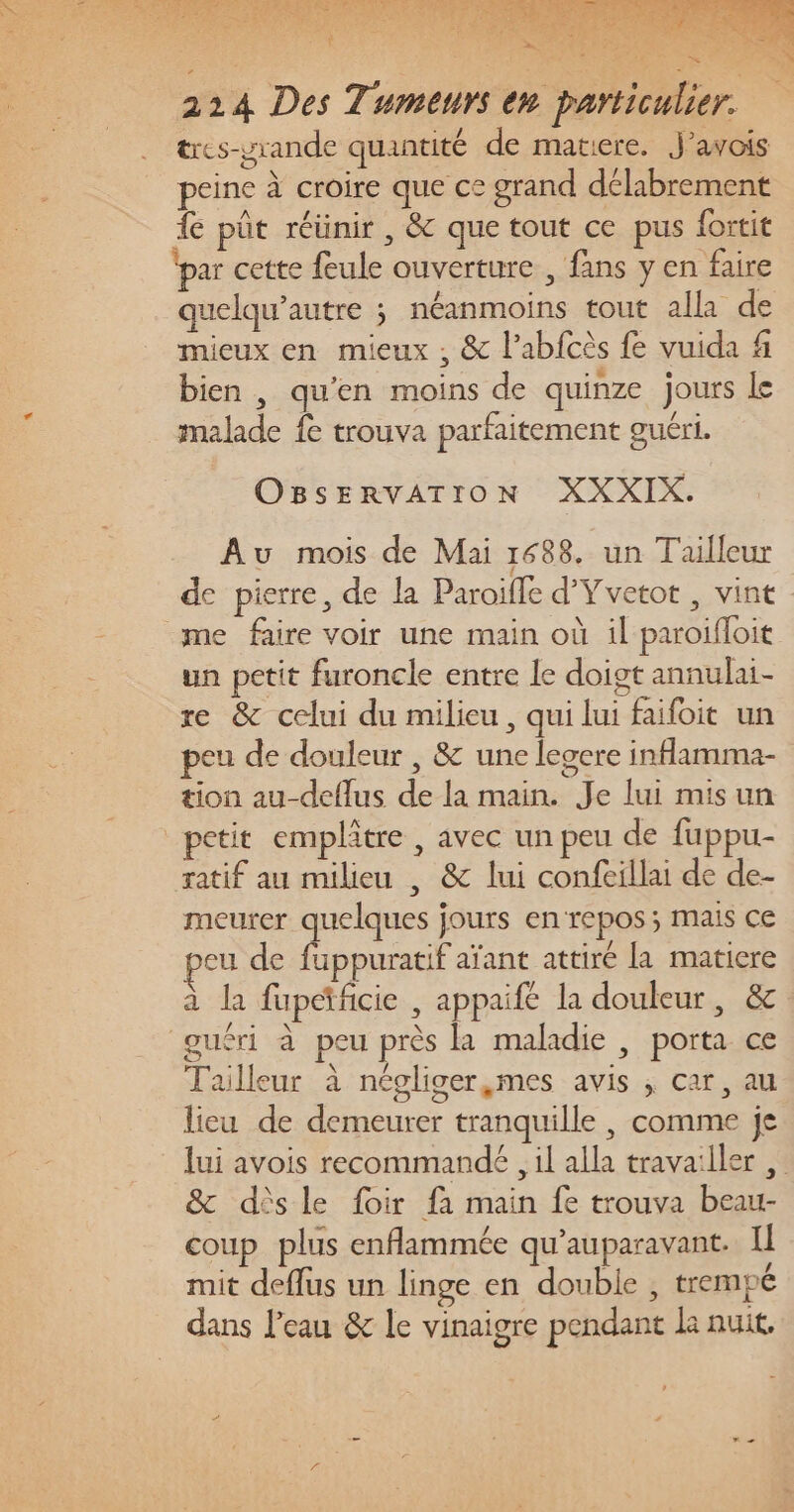 + CO ee 4 1 Le NUE: à 214 Des Tumeurs en particulier. tres-yrande quantité de matiere. J’avois peine à croire que ce grand délabrement fe pût réünir , &amp; que tout ce pus fortit (par cette feule ouverture, fans y en faire quelqu’autre ; néanmoins tout alla de mieux en mieux ; &amp; labfcès fe vuida f bien, qu’en moins de quinze jours le malade fe trouva parfaitement guéri. OBSERVATION XXXIX. Au mois de Mai 1688. un Tailleur de pierre, de la Paroille d'Yvetot , vint me faire voir une main où il paroifloit un petit furoncle entre le doigt annulai- re &amp; celui du milieu, qui lui faifoit un eu de douleur , &amp; une legcre inflamma- tion au-deflus de la main. Je lui misun petit emplâtre , avec un peu de fuppu- ratif au milieu , &amp; lui confeillai de de- meurer quelques jours enrepos; mais ce eu de fuppuratif aïant attiré la matiere à la fupctficie , appaifé la douleur, &amp; guéri à peu près la maladie , porta ce Tailleur à négliger,mes avis ; car, au lieu de demeurer tranquille , comme je lui avois recommande , il alla travailler &amp; dèsle foir fa main fe trouva beau- coup plus enflammée qu'auparavant. Il mit deflus un linge en double , trempé dans l’eau &amp; le vinaigre pendant Le nuit,