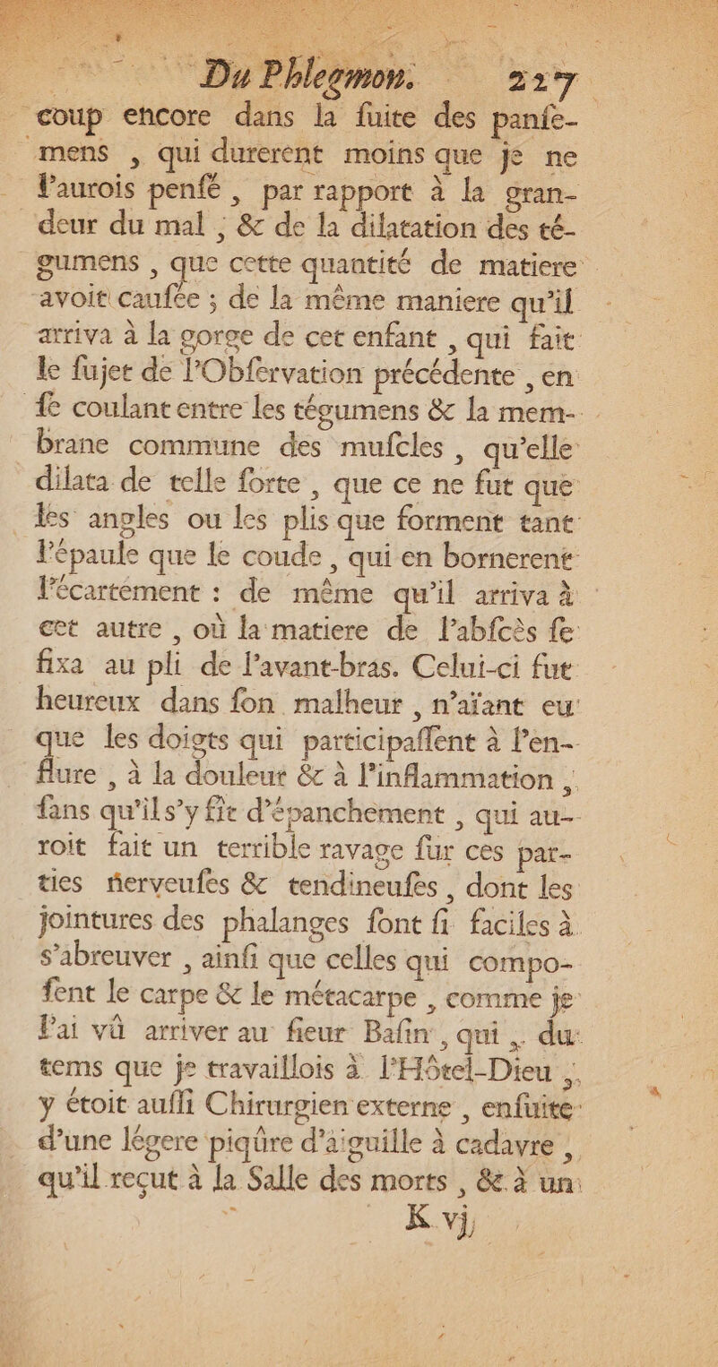 mens , qui durerent moins que je ne VPaurois penfé , par rapport à la gran- gumens , que cette quantité de matiere arriva à la gorge de cet enfant , qui fait le fujer de l'Obfervation précédente , en brane commune des mufcles, qu’elle l'épaule que le coude , qui en bornerent lécartement : de même qu’il arriva à et autre , où la matiere de Pabfcès fe fixa au pli de l’avant-bras. Celui-ci fut heureux dans fon malheur , n’aïant eu ue les doigts qui participaflent à l’en- fe , à la douleur &amp;c à l’'inflammation fans qu'il s’y fie d’épanchèment , qui au toit fait un terrible ravage für ces par- ties rerveufes &amp; tendineufes, dont les jointures des phalanges font fi faciles à s’abreuver , ainf que celles qui compo fent le carpe &amp; le métacarpe , comme je Vai vû arriver au fieur Bafin , qui. du: tems que je travaillois à l'Hôtel-Dieu ., ÿ étoit aufli Chirurgien externe , enfuite- d’une légere piqûre d'aiguille à cadavre , qu’il reçut à la Salle des morts , &amp; à un: K vi,