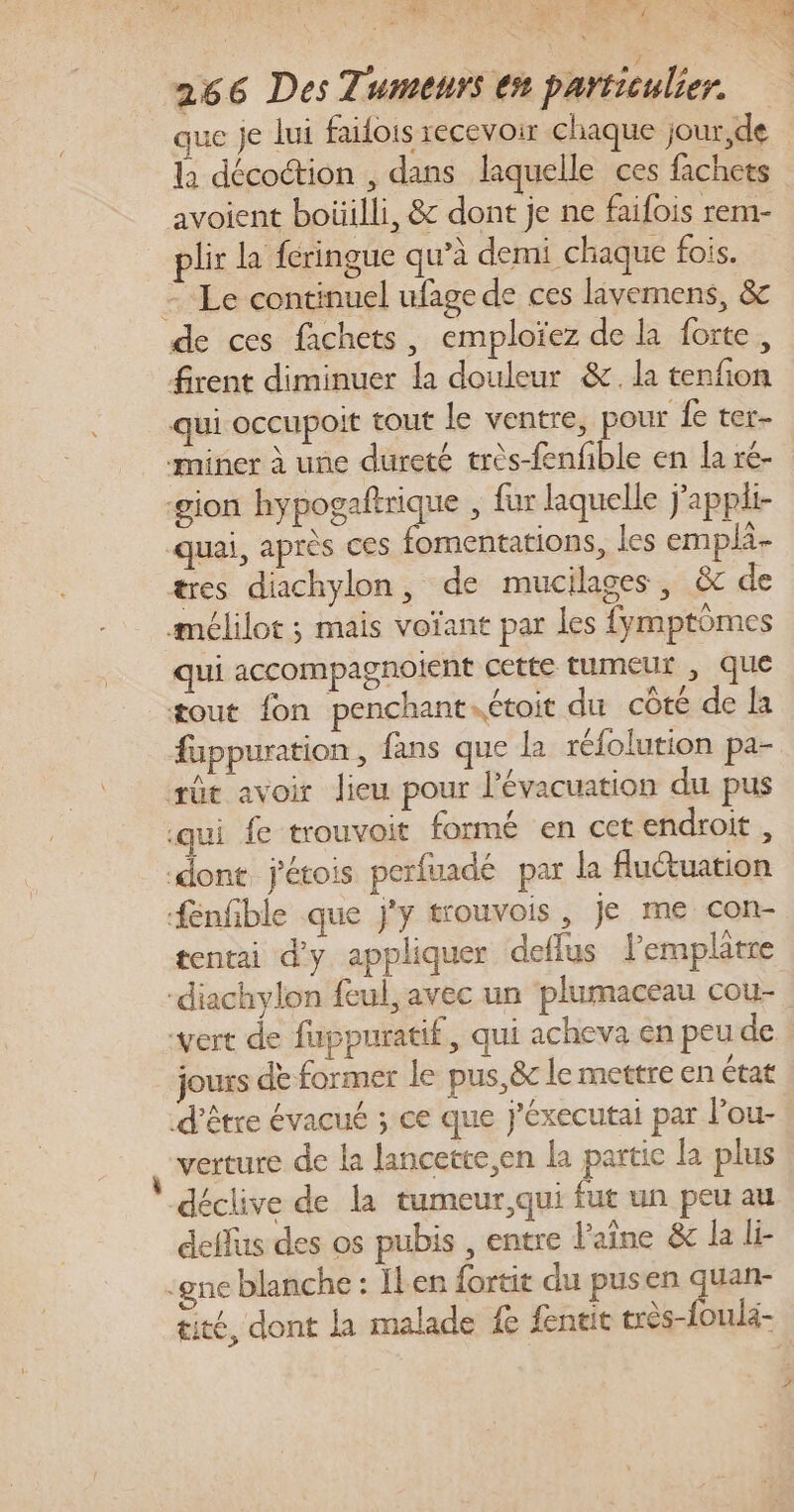 AÿE SX DSC 7 266 Des Tumeurs en particulier. ue je lui failois recevoir chaque jour,de la décoction , dans laquelle ces fachets avoient boüilli, &amp; dont je ne faifois rem- pli la fcringue qu’à demi chaque fois. = Le continuel ufage de ces lävemens, &amp; de ces fachets, emploïez de la forte, firent diminuer la douleur &amp;. la tenfion qui occupoit tout le ventre, pour fe ter- miner à une dureté très-fenfble en la ré- gion hypogaftrique , fur laquelle j'appli- quai, après ces fomentations, les emplà- tres diachylon, de mucilages, &amp; de amélilot ; mais voïant par les fymptoômes qui accompagnoient cette tumeur , que tout fon penchant.étoit du côté de la fuppuration, fans que la réfolution pa- æût avoir lieu pour l'évacuation du pus qui fe trouvoit formé en cet endroit , ‘dont j'étois perfuadé par la luctuation fenfible que j'y trouvois , Je me con- tentai d'y appliquer deflus lemplâtre “diachylon fcul, avec un plumaceau cou- vert de fuppuratif, qui acheva en peu de. jours dè former le pus, &amp;c le mettre en état d’être évacué ; ce que j'éxecutai par l'ou- verture de la lancette,en la partic la plus déclive de la tumeur,qui fut un peu au deffus des os pubis , entre l'aîne &amp; la li- ‘gne blanche : Ier fortit du pusen quan- tité, dont la malade fe fentit très-{oula-