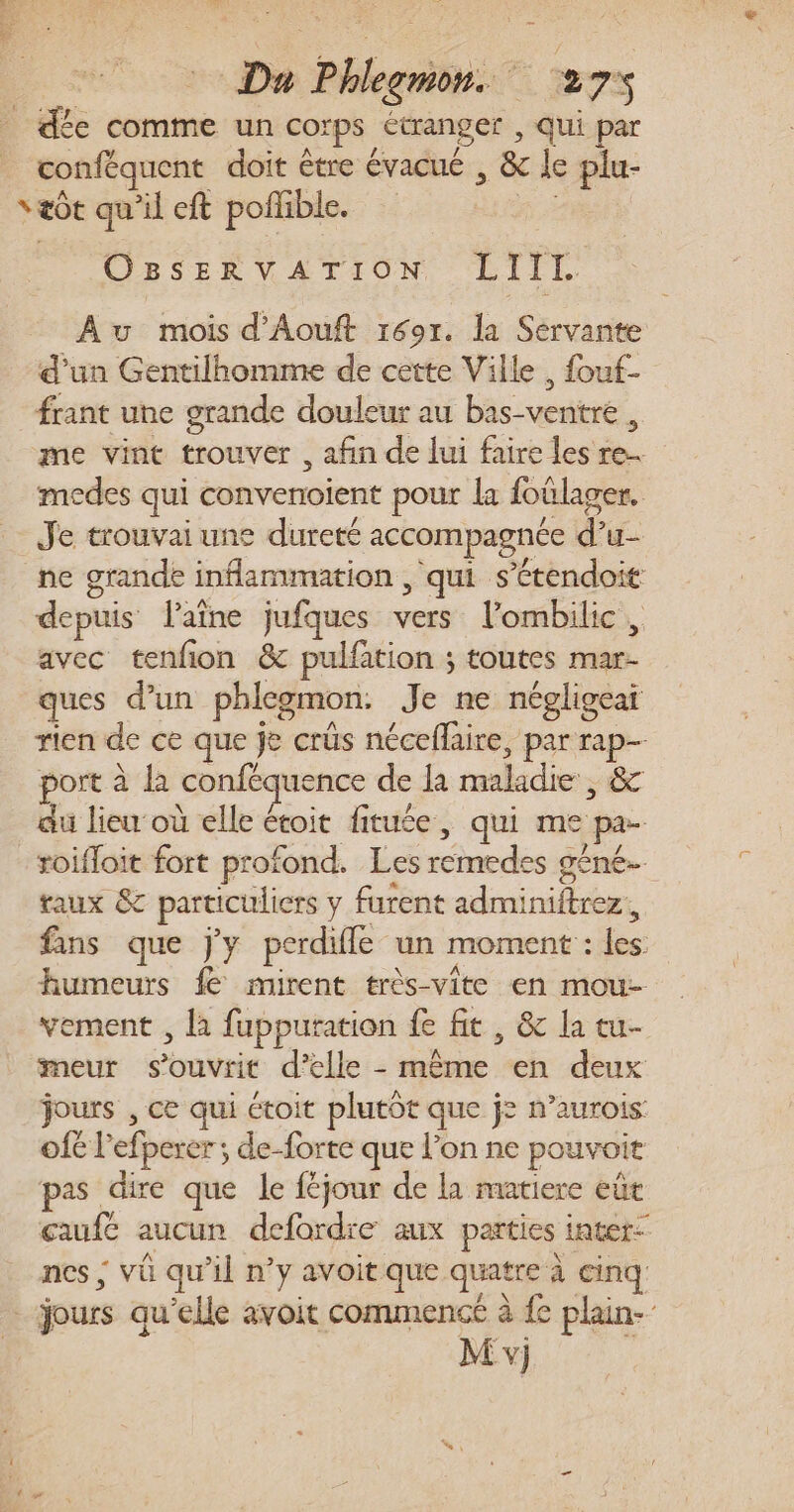 dée comme un corps étranger , qui par _ conféquent doit être évacué , &amp; le plu- væôt qu'il eft poffible. x OBsSsERVATION LIIlI. Au mois d'Aouft 1691. la Servante d’un Gentilhomme de cette Ville , fouf- frant une grande douleur au bas-ventre , me vint trouver , afin de lui faire les re. medes qui convenoient pour la foülager. Je trouvai une dureté accompagnée d’u- ne grande inflammation , qui s’étendoit depuis VPaîne jufques vers l’ombilic, avec tenfon &amp; pulfation ; toutes mar- ques d’un phlegmon. Je ne négligeai rien de ce que je crüs néceflaire, par rap port à la conféquence de la maladie, &amp; du lieu où elle étoit fituée, qui me pa- roifloit fort profond. Les remedes géné. taux &amp; particuliers y furent adminiftrez, fans que jy perdifle un moment : les humeurs fe mirent très-vite en mou- vement , là fupputation fe fit , &amp; la tu- meur s’ouvrit d'elle - même en deux jours , ce qui étoit plutôt que j= n’aurois: of£ l'efperer ; de-forte que l’on ne pouvoit pas dire que le féjour de la matiere eût caufc aucun defordre aux parties inter- nes ; vü qu’il n’y avoit que quatre à cinq: jours qu'elle avoit commencé à fe plain-- M v)j