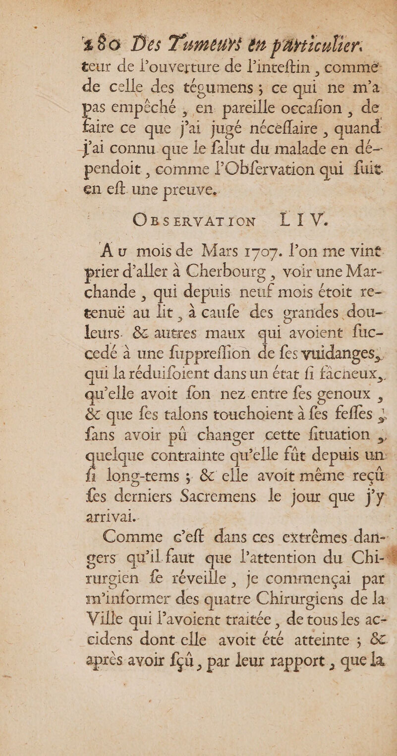 teur de l’ouverture de l’inteftin , commé: de celle des tégumenss ce qui ne m'a. pas empêché , en. pareille occafon , de faire ce que j'ai jugé néceflaire , quand: J'ai connu que le falut du malade en dé- pendoit , comme FObfervation qui fuit en cft.une preuve, OBSERVATrON - L IV. Au mois de Mars 1707. l’on me vint prier d'aller à Cherbourg , voir une Mar- chande , qui depuis neuf mois étoit re- tenuë au lit, à caufe des grandes dou- leurs. 8 autres maux qui avoient fuc- cedé à une fuppreflion de fes vuidanges,. qui la réduifoient dans un état fi facheux,, qu'elle avoit fon nez entre fes genoux , &amp;c que fes talons touchoient à fes fefles ; fans avoir pü changer cette fituation , uelque contrainte qu’elle fût depuis un: 1 lono-tems ; &amp; elle avoit même reçür {es derniers Sacremens le jour que j'y arrivai.- Comme c’eft dans ces extrêmes dan- gers qu'ilfaut que l'attention du Chi rurgien fe réveille, je commençai par m’informer des quatre Chirurgiens de la: Ville qui Pavoient traitée , de tous les ac- cidens dont elle avoit été atteinte ; &amp; après avoir {ù , par leur rapport , que La