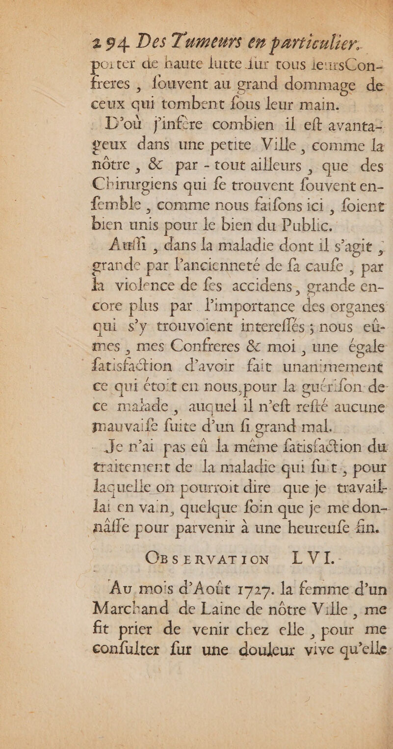 AT AE DO GE RTE a De Re Nr RENTE CU TE Pre rain 1 294 Des Tumeurs en particulier. porter de haute lutte {ur tous lexrsCon- freres | fouvent au grand dommage de ceux qui tombent fous leur main. . D'où j'infère combien il eft avanta= geux dans une petite Ville, comme la nôtre , &amp; par - tout ailleurs , que des Chirurgiens qui fe trouvent fouvent en- femble , comme nous faifons ici, foient bien unis pour le bien du Public. Aufi , dans la maladie dont il s’agit ; grande par Pancienneté de fa caufe | par R violence de fes accidens, grande en- core plus par. l’importance des organes qui s’y trouvoient intereflés; nous eû- mes , mes Confreres &amp; moi , une égale “atisfation d’avoir fait unanimement ce qui toit en nous,pour la guérifon de- ce maïade , auquel il n’eft refté aucune mauvaife fuite d’un fi grand mal. - Je n'ai pas eû la même ftisfaction du traitement de la maladie qui fuit, pour laquelle on pourroit dire que je travail-. lai en vain, quelque foin que je me don- nâffe pour parvenir à une heureufe fn. OBSERVATION LVL.- Au mois d’Août 1727. la femme d’un Marchand de Laine de nôtre Ville, me ft prier de venir chez elle , pour me confulter fur une douleur vive qu’elle: