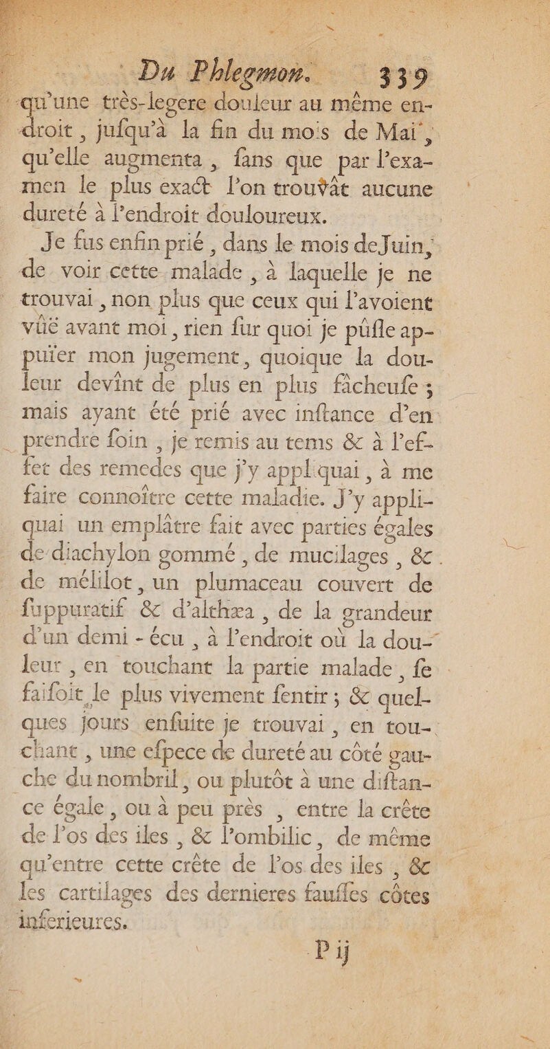 PAR Re à , Du P leemon.. “: 339 qu'elle augmenta , fans que par l’exa- men le plus exact l’on trouÿat aucune dureté à l'endroit douloureux. de. voir cette malade , à laquelle je ne trouvai , non plus que ceux qui lavoient VÜË avant moi, rien fur quoi je püñle ap- puïer mon jugement, quoique la dou- leur devint de plus en plus ficheufe ; mais ayant été prié avec inftance d’en fet des remedes que jy applquai , à me faire connoître cette maladie. J’y appli- quai un emplâtre fait avec parties égales de mélilot, un plumaceau couvert de leur , en touchant la partie malade fe failoit le plus vivement fentir ; &amp; quel- chant , une efpece de dureté au côté gau- ce égale, ou à peu près , entre la crête de l'os des iles , &amp; l’ombilic, de même qu'entre cette crête de l'os des iles , &amp; les cartilages des dernieres faufles côtes Pi