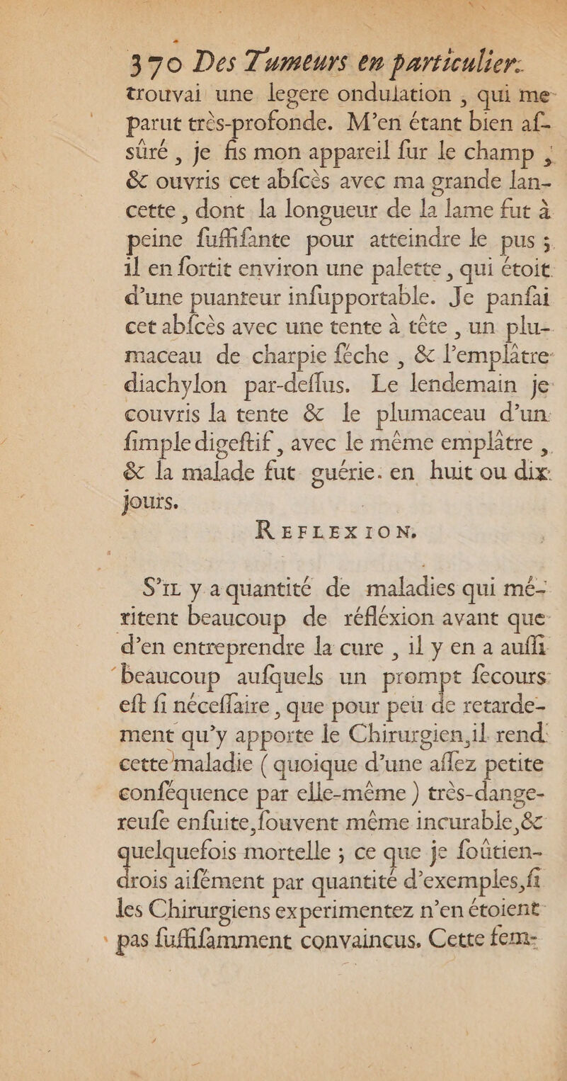 HSE: Pan 1 RARE TR LES à ER ent 370 Des Tumeurs en particulier. trouvai une legere ondulation ; qui me- parut très-profonde. Men étant bien af- sûré , je fis mon appareil fur le champ ; &amp; ouvris cet abfcès avec ma grande lan- cette, dont la longueur de la lame fut à peine fuffifante pour atteindre le pus ; 1l en fortit environ une palette, qui étoit d’une puanteur infupportable. Je panfai cet abfcès avec une tente à tête , un plu- maceau de charpie féche , &amp; l’emplatre- diachylon par-deflus. Le lendemain je couvris la tente &amp; le plumaceau d’un. fimpledigeftif , avec le même emplatre ,. &amp; la malade fut guérie. en huit ou dix: jours. | REFLEXION:, S’ir y a quantité de maladies qui mé- itent beaucoup de réfléxion avant que d’en entreprendre la cure , il y en a auf ‘beaucoup aufquels un prompt fecours: eft fi néceflaire , que pour peu de retarde- ment qu’y apporte le Chirurgien, il rend: cette maladie ( quoique d’une affez petite conféquence par elle-même ) très-dange- reufe enfuite, fouvent même incurable, 8&amp;c uelquefois mortelle ; ce que je foûtien- du aifément par quantité d’exemples, fi les Chirurgiens experimentez n’en étoient- D À * pas fufhfamment convaincus, Cette fem-