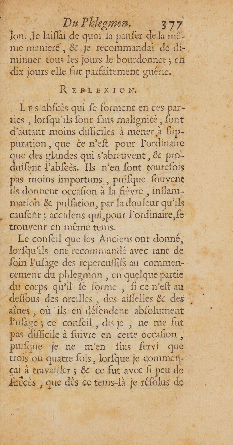 RES hs P 9 leon. 37 7 = lon. Je hifi de quoi à panfer. : la mé- me manieré, &amp; Je recommandai dé + | minuér tous Les ; jours le bourdonnet ; en dix} jours elle fut PE nie Reprex X IO N: Les nes qui fe mette cs par- ” _tics , lorfqu’ ils font fans malignité , font . autant moins difficiles à mener à fap- puratiôn, que Ce n’eft pour Pordinaire - que des glandes qui s’abreuvent , &amp; pro- duifent fabfcès. Ils n’en font oo pas moins importuns puifque fouvent ils donnent occafion à 4 fiévre -inflam- mation &amp; pulfation, par la douleur qu'ils caufent ; accidens qui,pour ordinaire, fev “trouvent en même tems. Le confeil que les Anciens ont donné, - Jorfqu'ils ont recommandé avec tant d foin Fufige des repercuflifs au commen- cement du phleomon, en quelque partie, : du corps qu'il fe forme ; ice rneit 442 | “deffous des oreilles . des aïflelles &amp; des aînes , où ils'en défémiehe abfolument Puf age ; cé confeil, dis-jé , ne me fut pas le à À fuivre en cette occafion , puifque je ne m'en fuis frvi que a. trois ou quatre fois, lorfque je commenñ- “ çai à travailler ; &amp; ce fut avec fi peu de daccès , que dès ce tems-là je rélolus de ,. :