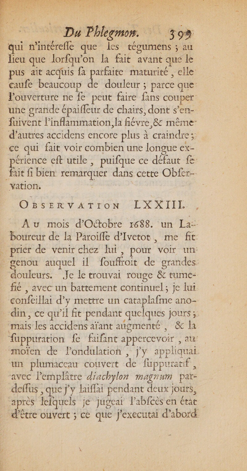 ot © Du Phlegmr. 392 qui n'intérefle que les técumens ; au lieu que lorfqu’on la fait avant que le pus ait acquis fa parfaite maturité , elle caufe beaucoup de douleur ; parce que ouverture ne {e peut faire fans couper: une grande épaifleur de chairs, dont s’en- _ fuivent l’inflammation., la fiévre 8 même: d’autres accidens encore plus à craindre; ce qui fait voir combien une longue ex- 1: iris - : D périence cft utile, puifque ce défaut fe fait fi bien remarquer dans cette Obfer- vation, | OBsSERVAT POoN :EXXIIE, Au mois d'Octobre 1688. un La-- _boureur de la Paroifle d’Ivetot, me fit . prier de venir chez lui, pour voir un: - genou auquel il fouffroit de grandes: douleurs. Je le trouvai rouge &amp; tume- fié , avec un battement continuel ; je lut confeillai d'y mettre un cataplafme ano- din, ce qu’il fit pendant quelques jours ;: mais les accidens aïant augmenté , &amp; la fuppuration fe faifant appercevoir , at “moïcn de londulation , jy appliquai. un plumaccau couvert de fuppuratif, avec lemplâtre diachylon magnum par: deffus , que jy laiflai pendant deux jouts, “après lefquels je jugeai l’abfcès en état . d'être ouvert ; ce que J'executai d’abord #