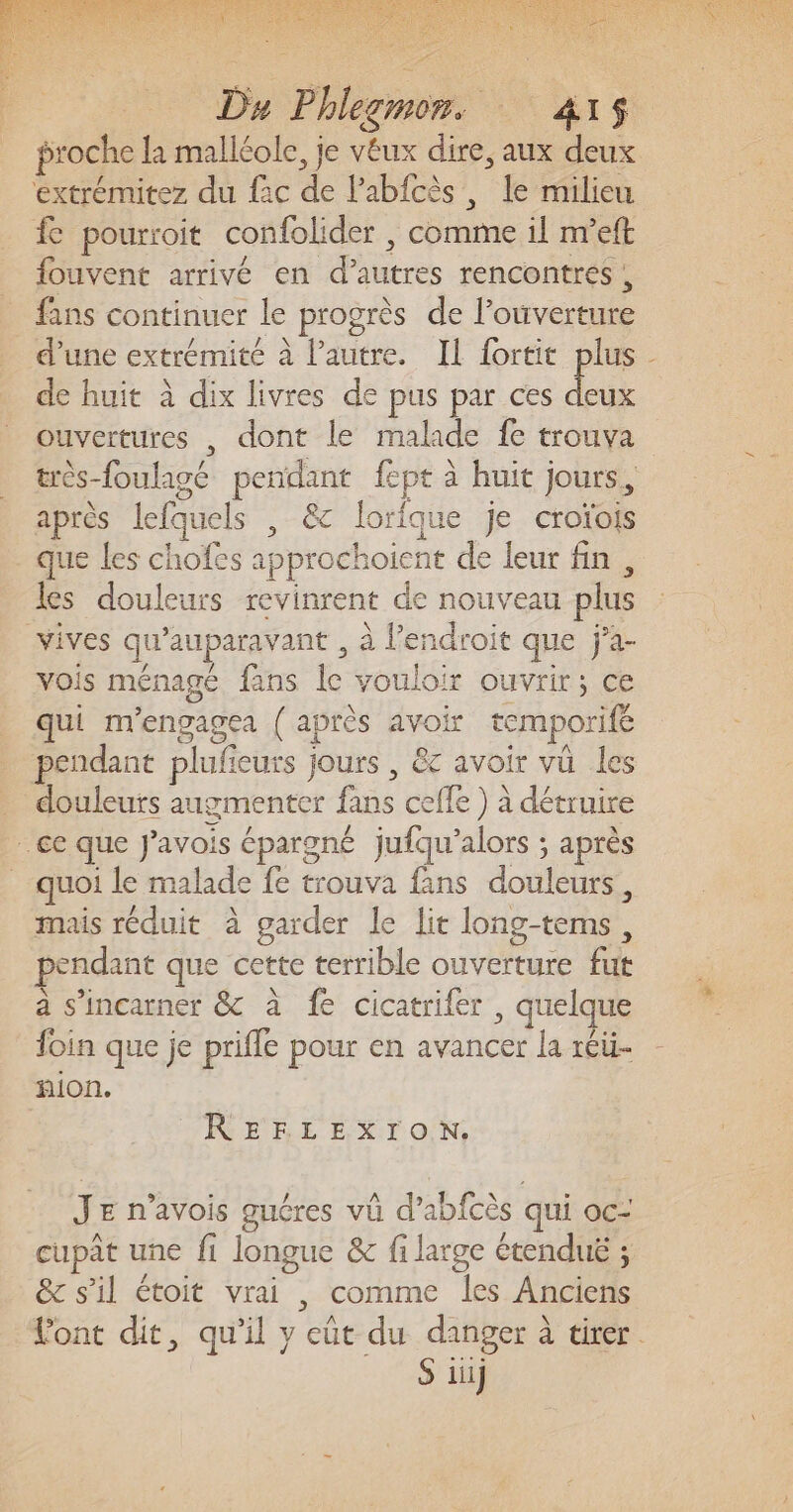 proche la malléole, je véux dire, aux deux extrémitez du fac de l’abfcès, le milieu fe pourroit confolider , comme il nveft fouvent arrivé en d’autres rencontres, fans continuer le progrès de l'ouverture de huit à dix livres de pus par ces deux ouvertures , dont le malade fe trouva très-foulagé pendant fept à huit jours, après lefquels , &amp; lorique je croïois que les chofes approchoient de leur fin , les douleurs revinrent de nouveau plus vives qu'auparavant , à l’endroit que ÿà- vois ménagé fans le vouloir ouvrir; ce qui m'engagea {après avoir temporife pendant plufieurs jours , &amp; avoir vu les . douleurs augmenter fans celle ) à détruire ce que J'avois épargné jufqu’alors ; après quoi le malade fe trouva fans douleurs, mais réduit à garder le lit long-tems, pendant que cette terrible ouverture fut a s’incarner &amp; à fe cicatrifer , quelque foin que je prifle pour en avancer la réü- nion. REFLEXION. JE n’avois guéres vû d’abfcès qui oc cupat une fi longue &amp; fi large étendué ; &amp; s'il étoit vrai , comme les Anciens S iii]