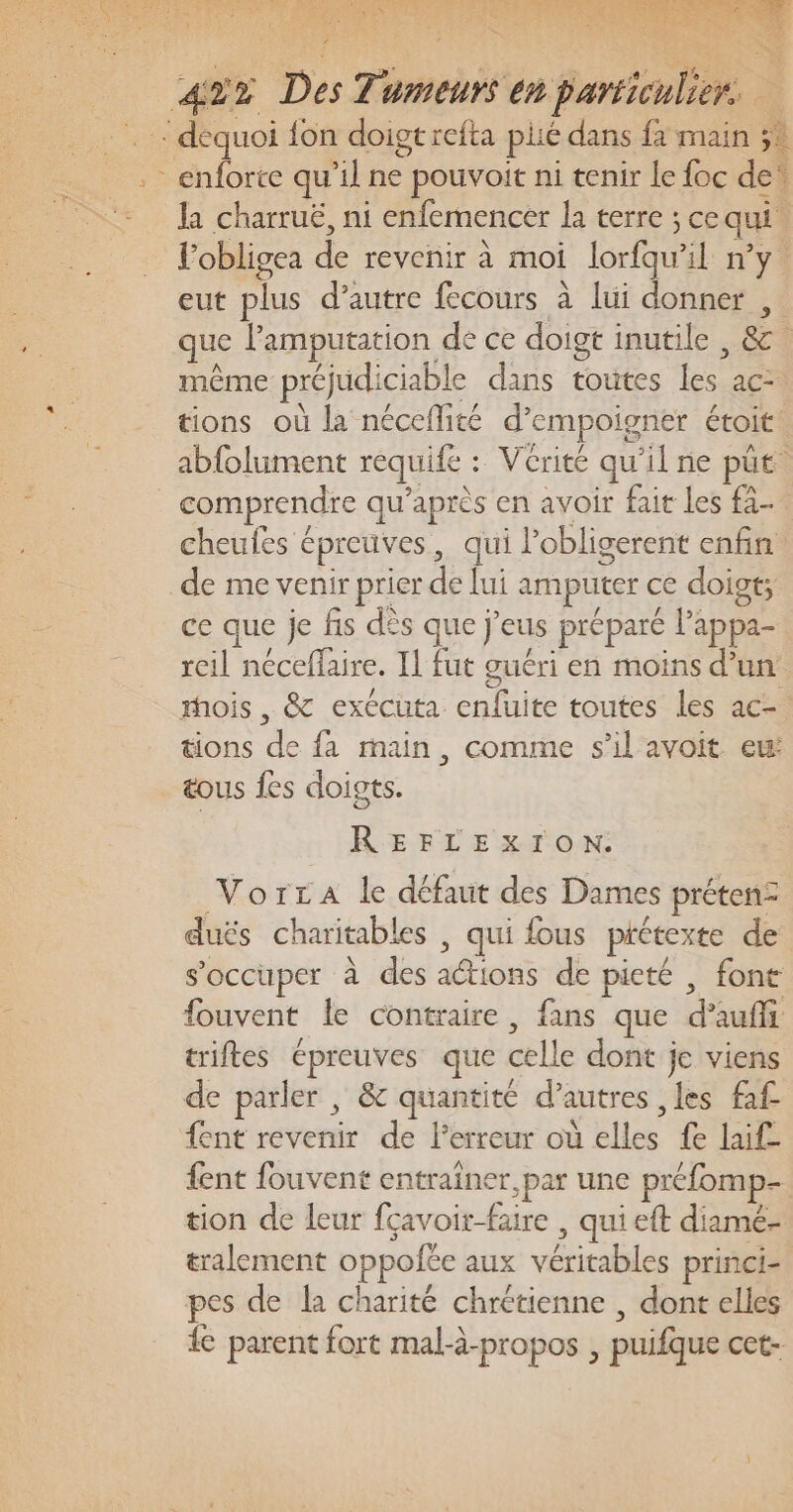 Ja charruë, ni enfemencer la terre ; cequi. lobligea de revenir à moi lorfqu'il n’y eut plus d’autre fécours à lui donner , que l’'amputation de ce doigt inutile , &amp; même préjudiciable dans toutes les ac- tions où la néceflité d’empoigner étoit: abfolument requife : Vérité qu’il ne püt. comprendre qu'après en avoir fait les fà- cheufes épreuves, qui lobligerent enfin ce que je fis dès que j’eus préparé l’appa- reil néceflaire. Il fut guéri en moins d’un mois , &amp; exécuta enfuite toutes les ac. tions de fa main, comme s’il avoit eu: tous {es doigts. REFLEXION. VorcA le défaut des Dames prétenz duës charitables , qui fous prétexte de s'occuper à des actions de pieté , font fouvent le contraire, fans que d’auffi triftes épreuves que celle dont je viens de parler , &amp; quantité d’autres les fa£ fent revenir de l'erreur où elles fe laif- {ent fouvent entrainer par une préfomp- tion de leur fçavoir-faire , qui et diamé- tralement oppofée aux véritables princi- pes de la charité chrétienne , dont elles ie parent fort mal-à-propos , puifque cet-