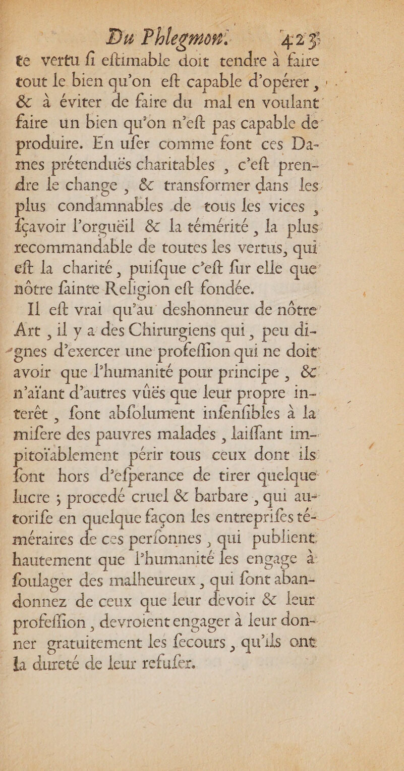 Fee UE = D PRIENES, S 2 EE” Du Phlegmon. 42% _ æe vertu f eftimable doit tendre à faire tout le bien qu’on eft capable d'opérer, &amp; à éviter de faire du mal en voulant: faire un bien qu'on n’eft pas capable de: produire. En ufer comme font ces Da- mes prétenduës charitables | c’eft pren- . dre le change , &amp; transformer dans les: plus condamnables de tous les vices , . {çavoir l’orguëil &amp; la témérité , la plus . recommandable de toutes les vertus, qui . cft la charité, puifque c’eft fur elle que’ . nôtre fainte Religion eft fondée. IL eft vrai qu’au deshonneur de nôtre Art , il y a des Chirurgiens qui, peu di- -gnes d’exercer une profeflion qui ne doit: _ avoir que l’humanité pour principe | &amp; _ n’aïant d’autres vüës que leur propre in- terêt , font abfolument infenfbles à la mifere des pauvres malades , laiffant im pitoïablement périr tous ceux dont ils {ont hors d’efperance de tirer quelque: _ lucre ; procedé cruel &amp; barbare , qui au- torife en quelque façon les entrepriles té méraires de ces perfonnes , qui publient _ hautement que l’humanité les engage à: foulager des malheureux , qui font aban- donnez de ceux que leur devoir &amp; leur profefion , devroient engager à leur don- _ ner gratuitement les fecours , qu'ils ont _ li dureté de leur refufer.