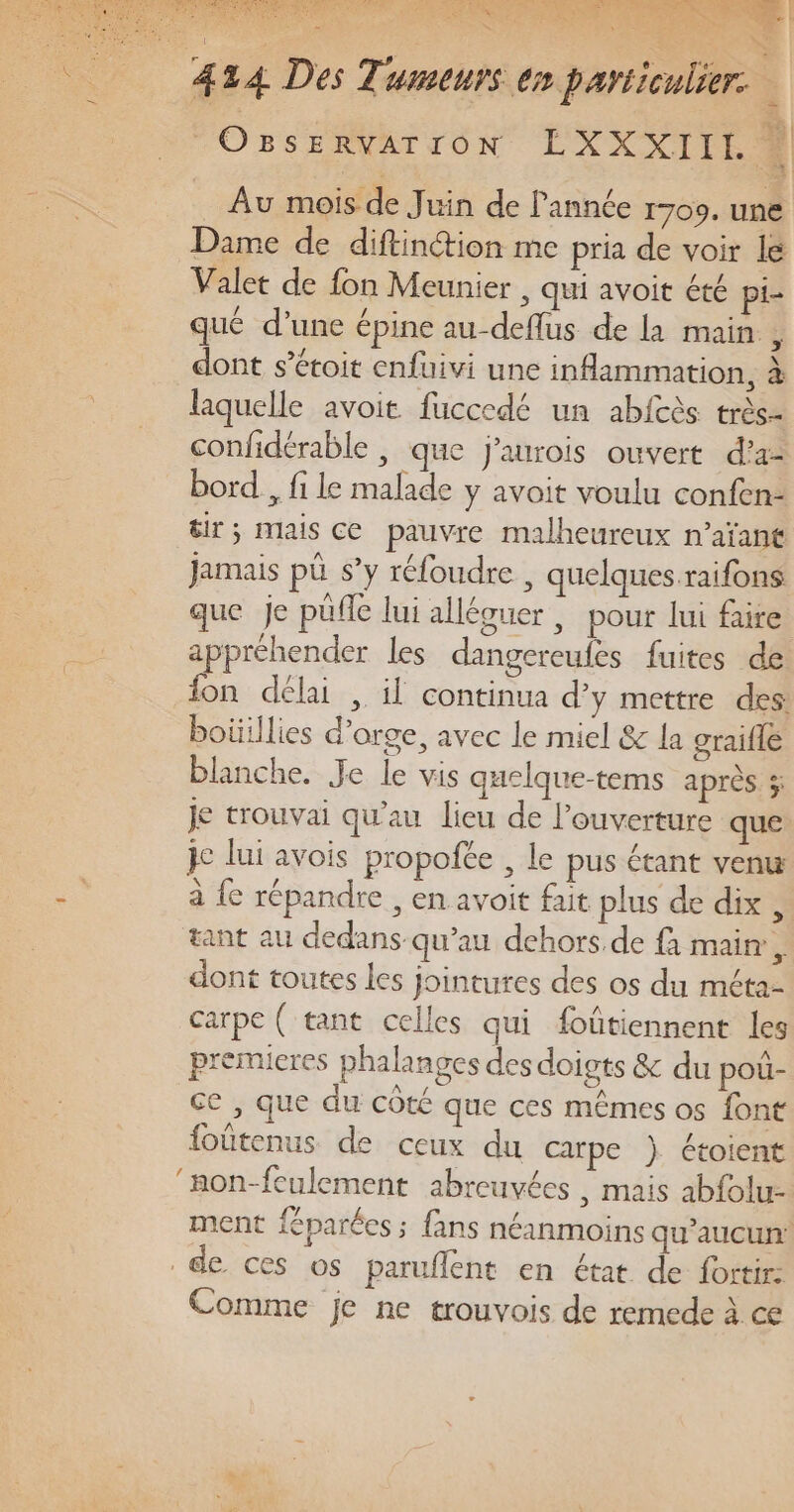 Au mois de Juin de année 1709. une Dame de diftinétion me pria de voir le Valet de fon Meunier , qui avoit été pi- que d’une épine au-deflus de la main , dont s’éroit enfuivi une inflammation, à laquelle avoit fuccedé un abfcès très- confidérable , que j'aurois ouvert d’a- bord , fi le malade y avoit voulu confen- &amp;ir; mais Ce pauvre malheureux n’aïant Jamais pè s’y réloudre , quelques raifons que je püfle lui alléguer , pour lui faire appréhender les dangereufes fuites de on délai , il continua d’y mettre des boüillies d'orge, avec le miel &amp; la graifle blanche. Je le vis quelque-tems après ; Je trouvai qu’au lieu de l'ouverture que je lui avois propofée , le pus étant venu à {e répandre , en avoit fut plus de dix , tant au dedans qu’au dehors. de fà main, dont toutes les jointures des os du méta- carpe ( tant celles qui foûtiennent les premieres phalanges des doigts &amp; du pou- ce , que du côté que ces mêmes os font foûtenus de ceux du carpe ) étoient ‘mon-feulement abreuvées , mais abfolu- ment féparées ; fans néanmoins qu'aucun: de ces os paruflent en état de fortir: Comme je ne trouvois de remede à ce