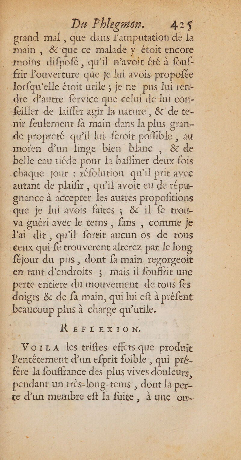 è ES NS SANTE OS Er Re EDS AA SERRE ETS LEE Du Fhlegmon. 425$ grand mal, que dans l'amputation de la “main , &amp; que ce malade y étoit encore moins difpofe, qu’il n’avoit été à fouf- frir l'ouverture que je lui avois propoiée lorfqu’elle étoit utile ; je ne pus lui ren- dre d'autre fervice que celui de lui con- ciller de laiffer agir la nature, &amp; de te- nir feulement fa main dans la plus gran- de propreté qu’il lui feroit poflible , au mofen d’un linge bien blanc , &amp; de belle eau tiéde pour la baffiner deux fois -chaque jour : réfolution qu’il prit avee autant de plaifir , qu’il avoit eu de répu- va guéri avec le tems , fans | comme je lai dit, qu'il fortit aucun os de tous en tant d’endroits ; mais il fouffrit une perte entiere du mouvement de tous fes doigts &amp; de fa main, qui lui eft à préfent beaucoup plus à charge qu'utile. INÉELEXION - VorLA les triftes effets que produit -Fentètement d’un efprit foible, qui pré- fére la foufrance des plus vives douleurs, endant un très-long-tems , dont la per-