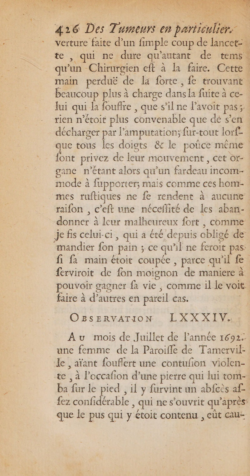 Pan : È 426 Des Tumeurs en particulier. verture faite d’un fimple coup de Lancet: . te , qui ne dure qu'autant de tems. qu’un Chirurgien cft à la faire. Cette. main perduë de la forte , fe trouvant. beaucoup plus à charge dans la fuite à ce- Jui qui la fouflre , que s’il ne lavoit pas; rien n’étoit plus convenable que dé s’en décharger par l’amputation; fur-tout lorf- que tous les doigts &amp; le poüce même font privez de leur mouvement , cet or- gane n'étant alors qu'un fardeau incom- mode à fupporter; mais comme ces hom- mes ruftiques ne fe rendent à aucune raifon , c’eft une néceffité de les aban- donner à leur malheureux fort , comme je fis celui-ci, qui a été depuis obligé de mandier fon pain ; ce qu'il ne feroit pas: fi fa main étoit coupée , parce qu’il fe ferviroit de fon moignon de maniere à pouvoir gagner fa vie ; comme il le voit faire à d’autres en pareil cas. Ozs ERVATION: LXXXIVS Au mois de Juillet de l’année 1692. une femme de la Paroifle de Tamervil- le , aïant fouflert une contufon violen- te , à l’occafion d’une pierre qui lui tom- ba fur le pied , il y furvint un abfcès af. fez confidérable , qui ne s’ouvrit qu’après: que le pus qui y étoit contenu , eüt cau-