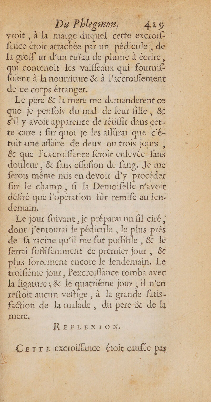 CAT De “bem | lu: o : vroit , à us marge duquel cette oi fée e ctoit attachée par un pédicule , de la groff ur d’un tuïau de plume à à écrire, qui contenoit les vaifleaux qui Éourhl {oient À la nourriture &amp; à l’accroiflement Le pere &amp;c la mere me demanderent . que je penfois du mal de leur fille, sil y avoit apparence de rcüfhr dans cet- te cure : fur quoi je les affürai que c’é- toit une affaire de deux ou trois jours, &amp; que lexcroiflance feroit enlevée: GE douleur , &amp; fans eflufon de fang. Je me {crois oué mis en devoir d’y proctder fur le champ, fi la Demoifelle mavoit défiré que l’opération fût remife au len- demain. Le jour fuivant , je préparai un fil ciré, de fà racine qu’il me fut poffible , &amp; le ferrai fufifamment ce premier jour , &amp; plus fortement encore le lendemain. Le troiliéme jour, Pexcroiflance tomba avec la ligature ; &amp; le quatriéme jour , il n’en foit aucun veftige , à la grande fatis- faction de la malade du pere &amp; de la mere. REFLEXION. CerTrTe excroiflance étoit caufce pag