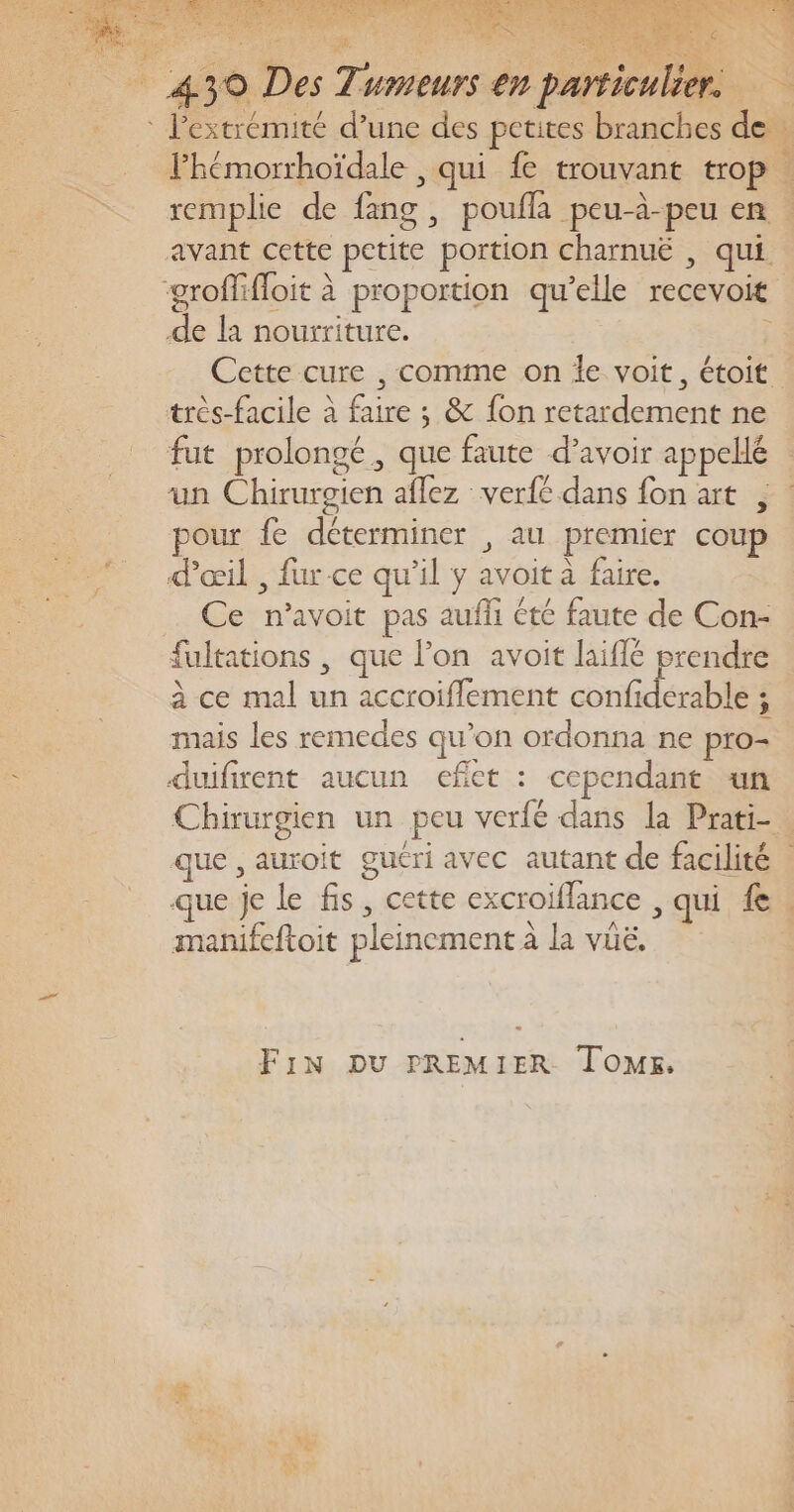 fut prolong un Chirurgien aflez verfé dans fon art , pour fe déterminer , au premier coup d'œil , fur ce qu’il y avoit à faire. Ce n’avoit pas aufli été faute de Con- fultations , que l’on avoit laiflé prendre à ce mal un accroiflement confiderable ; mais les remedes qu’on ordonna ne pro- duifirent aucun efiet : cependant un Chirurgien un peu verfé dans la Prati-. que , auroit guéri avec autant de facilité | que je le fis, cette excroiflance , qui 1e. manifeftoit pleinement à la vüë, gé, que faute d’avoir appellé FiN DU PREMIER ToMs, #