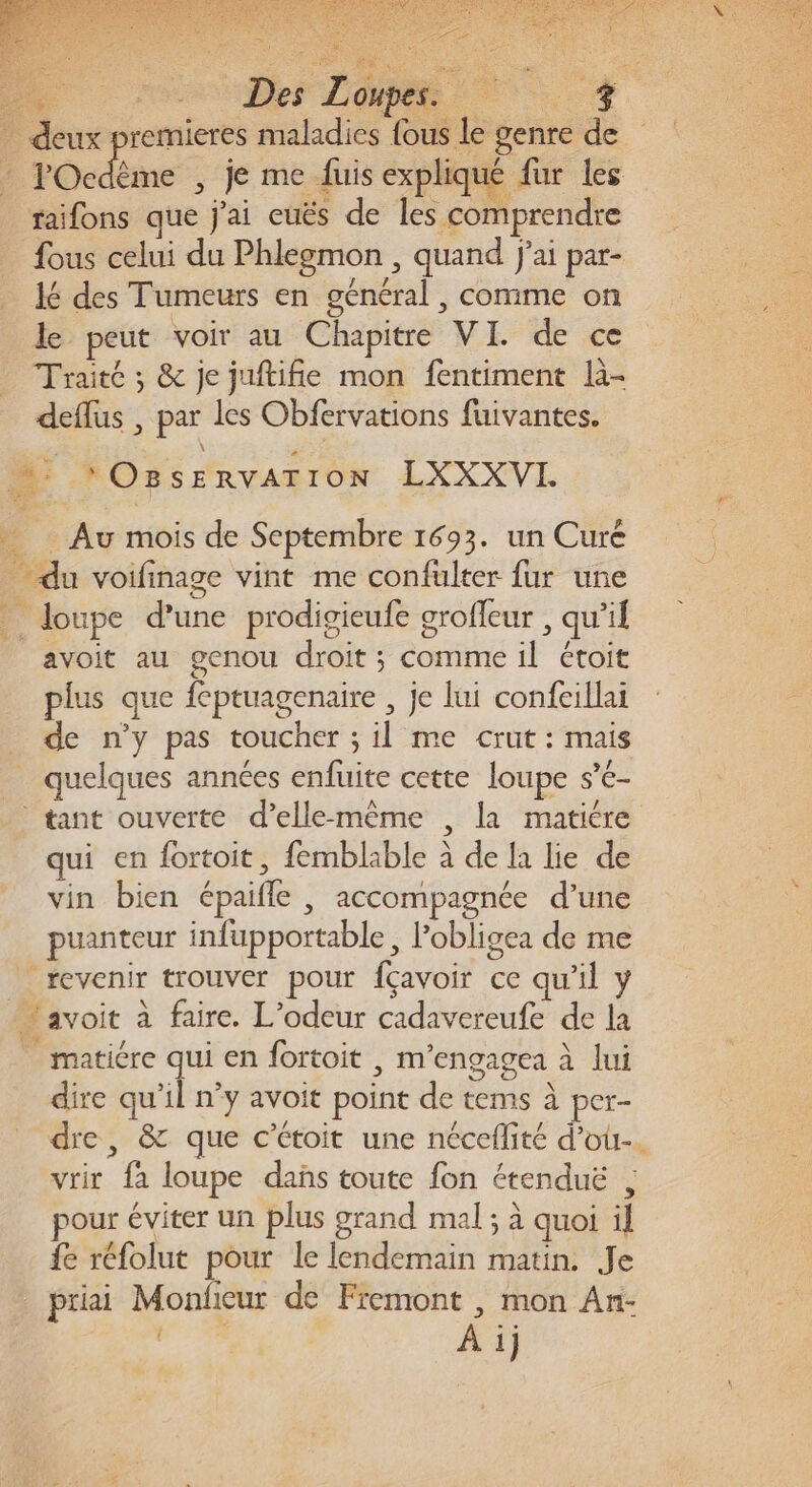 Re RE Vo 7 deux premieres maladies fous le genre de é POcdème , je me fuis expliqué fur les raifons que j'ai euës de les comprendre fous celui du Phlegmon , quand j'ai par- lé des Tumeurs en général , comme on le peut voir au Chapitre VI. de ce Traité ; &amp; je juftifie mon fentiment là- deflus , par les Obfervations fuivantes. *OBsERvATION LXXXVLI fée … Au mois de Septembre 1693. un Curé du voifinage vint me confulter fur une * loupe d’une prodigieufe grofleur , qu'il avoit au genou droit ; comme il étoit plus que feptuagenaire , je lui confeillai de n’y pas toucher ; il me crut: mais quelques années enfuite cette loupe s’é- ® tant ouverte d’ellemême , la matiére qui en fortoit, femblable à de la lie de vin bien épaifle , accompagnée d’une ; puanteur infupportable, Pobligea de me revenir trouver pour fçavoir ce qu'il y avoit à faire. L’odeur cadavereufe de la matiére qui en fortoit | m’engagea à lui dire qu'il n’y avoit point de tems à per- dre, &amp; que c’étoit une néceflité d'ou. vrir fa loupe das toute fon étenduë , pour éviter un plus grand mal ; à quoi il {e réfolut pour le lendemain matin. Je priai Monficur de Fiemont , mon An- N°7 À ij