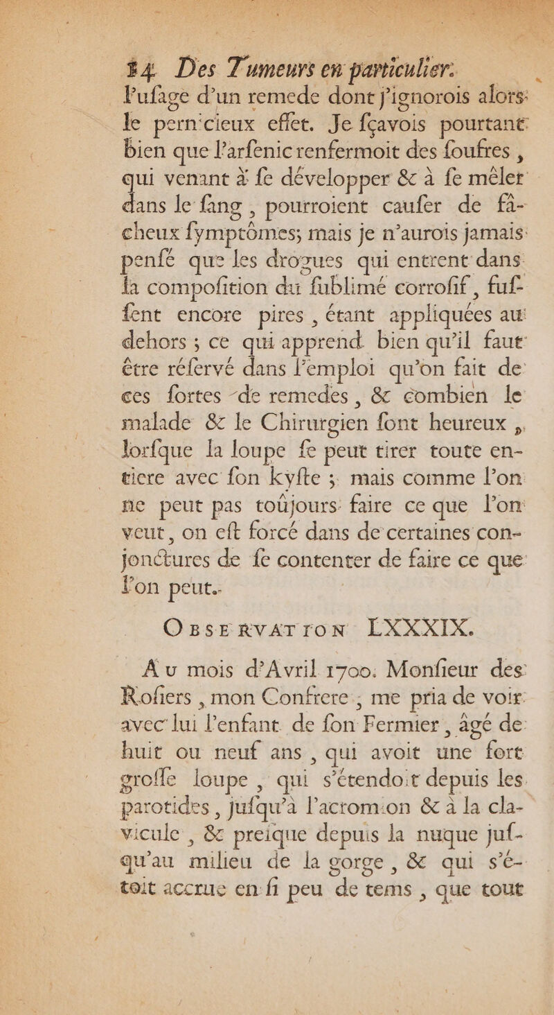 _ Pufage d’un remede dont j’ignorois alors: le pern'cieux effet. Je fçavois pourtant bien que l’arfenic renfermoit des foufres , qui venant à fe développer &amp; à fe mêler La le fang , pourroient caufer de fa- cheux fymptômes; mais je n’aurois jamais: penfé que les drozues qui entrent dans la compofition du fublimé corroff, fuf- fent encore pires , étant appliquées au: dehors ; ce qui apprend bien qu’il faut être réfervé dans l'emploi qu’on fait de ces fortes ‘de remcdes, &amp; combien le malade &amp; le Chirurgien font heureux ,, lorfque Îa loupe fe peut tirer toute en- ticre avec fon Kyfte ; mais comme l’on ne peut pas toûjours faire ce que l’on veut, on cft forcé dans de certaines con- jonétures de fe contenter de faire ce que Fon peut. | OBSERVATroN LXXXIX. Au mois d'Avril 1700. Monfieur des: Rofiers ,mon Confrere , me pria de voir. avec lui l'enfant de fon Fermier , agé de: huit ou neuf ans , qui avoit une fort groffe loupe , qui s’étendoit depuis les parotides , jufqu’à l’acrom:on &amp; à la cla- vicule , &amp; preique depuis la nuque juf- qu'au milieu de la gorge , &amp; qui s- toit accrue en: fi peu de tems , que tout