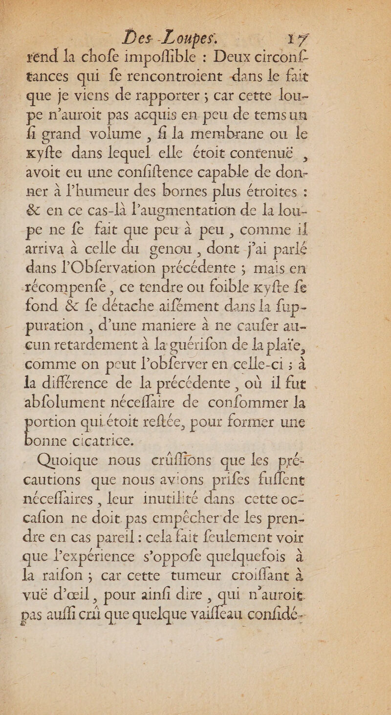 Ha. Des-Loipes : 7 _ rend la chofe impoñlible : Deux circonf- | tances qui fe rencontroient dans le fait que je viens de rapporter ; car cette lou pe n’auroit pas acquis en peu de temsun fi grand volume , fi la membrane ou le kyfte dans lequel elle étoit contenuë , avoit eu une confiftence capable de don- ner à lhumeur des bornes plus étroites : &amp; en ce cas-là augmentation de la lou- - pe ne fe fait que peu à peu , comme il arriva à celle du genou, dont j'ai parlé dans l’'Obfervation précédente ; mais en récompente , ce tendre ou foible Kkyfte fe fond &amp; fe détache aifément dans la fup- puration , d’une maniere à ne caufer au- cun retardement à la guérifon de la plate, comme on peut l’obferver en celle-ci ; à la différence de la précédente , où il fut . abfolument néceflaire de confommer la posa qui.étoit reftée, pour former une onne cicatrice. - Quoique nous crüffions que les pré: cautions que nous avions prifes fuflent néceflaires , leur inutikité dans cette oc- cafñon ne doit pas empêcher de les pren- dre en cas pareil : cela fait feulement voir que l'expérience s’oppofe quelquefois à la raifon ; car cette tumeur croiflant à vuë d’œil, pour ainfi dire , qui n'auroit. pas aufli cri que quelque Re confide- “