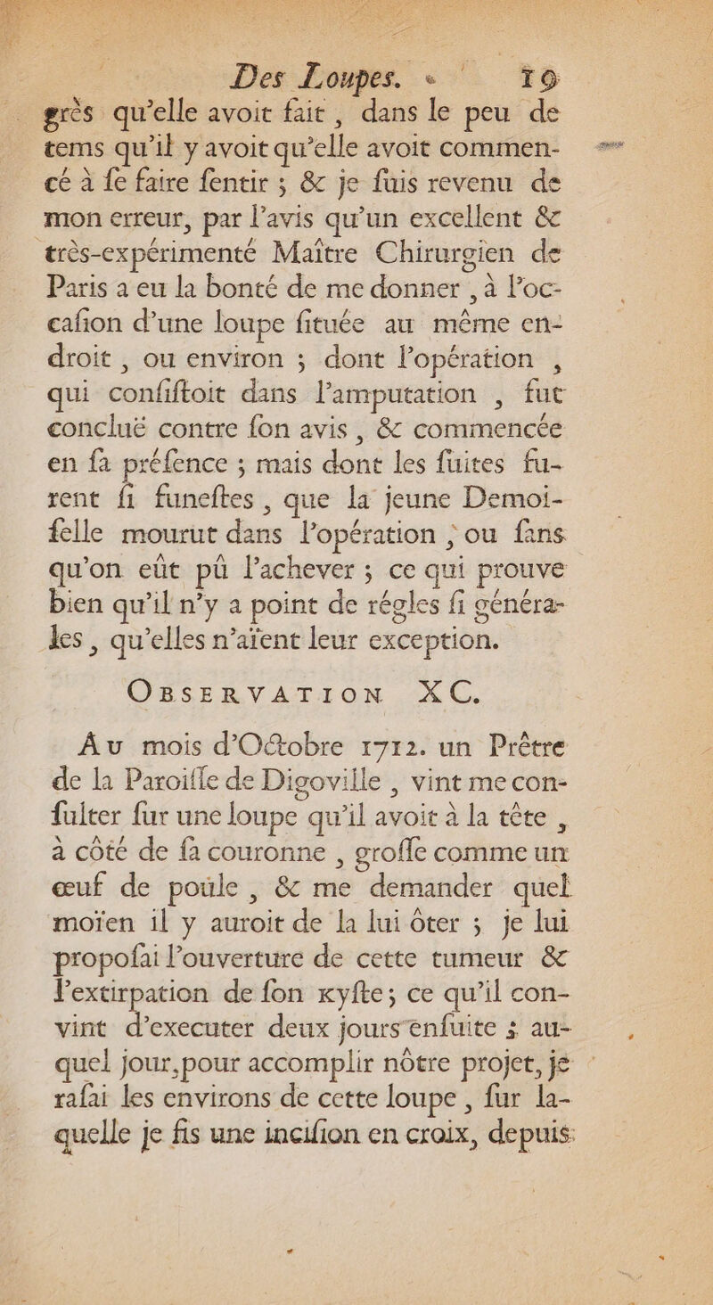 Ex Je AU ET ES ORNE PRES Des Loupes. + ‘ T9 grès qu’elle avoit fait, dans le peu de tems qu'il y avoit qu’elle avoit commen- PEN ° û . o RS cé à {e faire fentir ; &amp; je fuis revenu de mon erreur, par l'avis qu’un excellent &amp; très-expérimenté Maître Chirurgien de : ro DA ë Paris a eu la bonté de me donner , à l’oc- cafñon d’une loupe fituée au même en- droit , ou environ ; dont l’opération , qui confiftoit dans l’amputation , fut concluë contre fon avis, &amp; commencée en fa préfence ; mais dont les fuites fu- rent fi funeftes , que la jeune Demoi- VA # … felle mourut dans l’opération ; ou fans qu'on eût pü l’achever ; ce qui prouve bien qu’il n’y a point de régles fi cénéra- q Per ë 5 les, qu’elles n’aïent leur exception. &gt; P CESERVATION. LC. Âu mois d'Otobre 1712. un Prêtre de la Paroiffe de Digoville | vint mecon- fulter fur une loupe qu’il avoit à la tête, à côté de fa couronne , grofle comme un œuf de poule , &amp; me demander quel moïen 1l y auroit de la lui ôter ; je lui propofai l’ouverture de cette tumeur &amp; VPextirpation de fon xyfte; ce qu’il con- vint d’executer deux jours enfuite ; au- quel jour,pour accomplir nôtre projet, je : rafai les environs de cette loupe , fur la- quelle je fs une incifion en croix, depuis