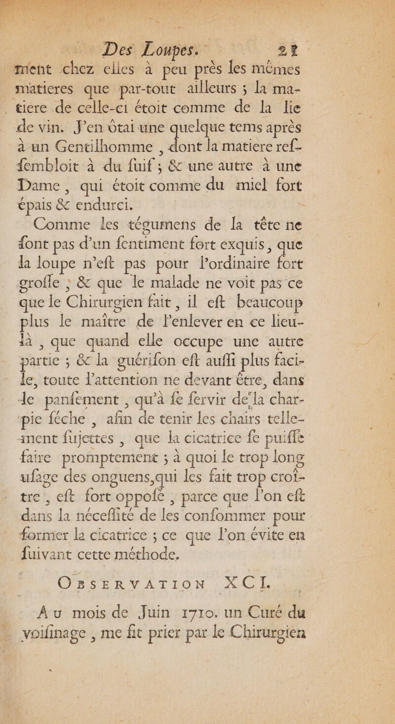 Des Loupes. 27. ment chez elles à peu près les mêmes smatieres que par-tout ailleurs ; la ma- tiére de celle-ci étoit comme de la lie de vin. J’en dtai une quelque tems après à un Gentilhomme , dont la matiere ref fembloit à du fuif ; &amp; une autre à une Dame, qui étoit comme du miel fort épais &amp; endurci. = Comme les tégumens de la tête ne font pas d’un fentiment fort exquis, ns la loupe n’eft pas pour Pordinaire fort grofle ; &amp; que le malade ne voit pas ce que le Chirurgien fait , il eft beaucoup plus le maître de lenlever en ce lieu- là , que quand elle occupe une autre partie ; &amp; la guérifon eft aufi plus faci- ne toute attention ne devant être, dans de panfement , qu’à fe fervir dela char- pie féche , afin de tenir les chairs telle- nent fujettes , que la cicatrice fe puiffe faire promptement ; à quoi le trop long ufage des onguens, qui les fait trop crot- tre , eft fort oppofé , parce que l’on eft dans la néceflité de les confommer pour former la cicatrice ; ce que l’on évite en fuivant cette méthode. OBsERvVATION XCI. Au mois de Juin 1710. un Curé du voifinage , me fit prier par le Chirurgien