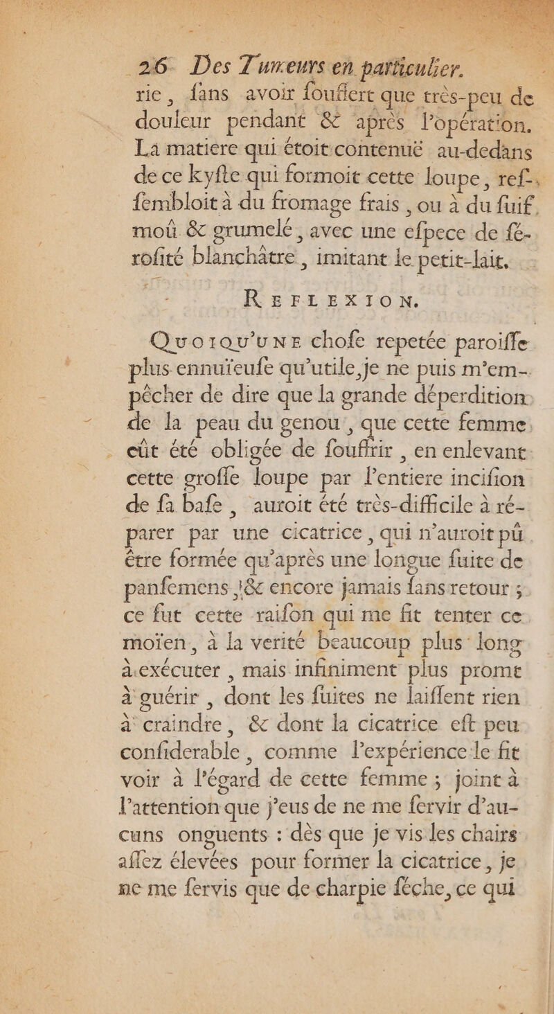 rie, {ans avoir {ouflert que très-peu de douleur pendant &amp; ‘après lopération. La matiere qui étoit contenuë au-dedans de ce kyfte qui formoit cette lou pe, ref, fembloit à du fromage frais , ou à du fuif. moû &amp; grumelé, avec une efpece de {e- rofité blanchatre , imitant le petit-lait, REFLEXION. Quorqu’une chofe repetée paroifle plus ennuïeufe qu’utile je ne puis m’em- pêcher de dire que la grande déperdition, de la peau du genou, que cette femme: . eût été obligée de foufirir , en enlevant. cette grofle loupe par lentiere incifion de fa bafe , auroit été très-difficile à ré- parer par une cicatrice , qui n’auroit pu être formée qu'après une longue fuite de panfemens :&amp; encore jamais fans retour ; ce fut cette raifon qui me fit tenter ce moïen, à la verité beaucoup plus: long aexécuter , mais infiniment plus prome à guérir , dont les fuites ne laiffent rien à craindre, &amp; dont la cicatrice eft peu confiderable, comme l'expérience le fit voir à l'égard de cette femme ; joint à l'attention que j’eus de ne me fervir d’au- cuns onguents : dès que je vis les chairs aflez élevées pour former la cicatrice, je ne me fervis que de charpie fêche, ce qui