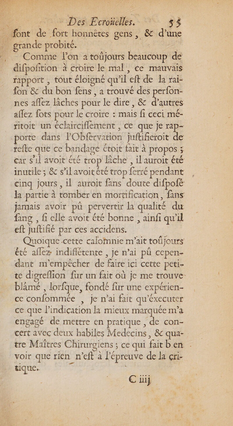 Comme l’on à toûjours beaucoup de difpofition à croire le mal, ce mauvais rapport , tout éloigné qu'il eft de a rai- fon &amp; du bon {ns , a trouvé des perfon- nes affez lâches pour le dire, &amp; d’autres affez fots pour le croire : mais fi ceci mé- ritoit un éclairciflement , ce que je rap- car s'il avoit été trop lâche , il auroit été inutile ; &amp; s’ilavoitété trop ferré pendant cinq jours , il auroit fans doute difpolé la partie à tomber en mortification, fans jamais avoir püû pervertir la qualité du fang , f elle avoit été bonne , ainfi qu'il eft juftifié par ces accidens. Quoique cette calomnie m’ait toüjours été aflez indifiétente , je n’ai pü cepen- dant m'empêcher de faire ici cette peti- te digreflion fur un fait où je me trouve. blâmé , lorfque, fondé fur une expérien- ce confommée , je n'ai fait qu'éxecuter ce que l'indication la mieux marquée n'a engagé de mettre en pratique , de con- cert avec deux habiles Medecins, &amp;c qua- tre Maîtres Chirurgiens ; ce qui fait ben . voir que rien n’eft à l'épreuve de la çri- tique. ) € üij