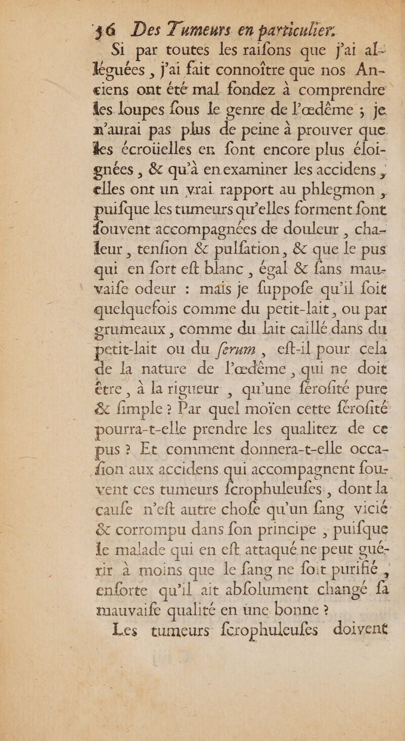 Si par toutes les raifons que J'ai al: Kguées , J'ai fait connoître que nos An- eiens ont été mal fondez à comprendre les loupes fous le genre de l’'œdême ; je m'aurai pas plus de peine à prouver que kes écroüelles en font encore plus éloi- gnées , &amp; qu’à enexaminer les accidens elles ont un vrai rapport au phlegmon , puifque les tumeurs qu’elles forment font douvent accompagnées de douleur , cha- eur , tenfion &amp; pulfation, &amp; que le pus qui en fort eft blanc , égal &amp; fans mau- vaife odeur : maïs je fuppofe qu'il foit quelquefois comme du petit-lait, ou par rumeaux , comme du lait caillé dans du petit-lait ou du férum, eft-il pour cela de la nature de l’œdème , qui ne doit être , à la rigueur , qu’une férofité pure &amp; fimple ? Par quel moïen cette {érofité pourra-t-elle prendre les qualitez de ce pus ? Et comment donnera-t-elle occa- fion aux accidens qui accompagnent fou- vent ces tumeurs fcrophuleufes., dont la caufe n’eft autre chofe qu’un fang vicié &amp; corrompu dans fon principe ; puifque le malade qui en eft attaqué ne peut gué- rir à moins que le fang ne foit purifié, enforte qu’il ait abfolument change fa mauvaife qualité en une bonne ? Les tumeurs fcrophuleufes doivent