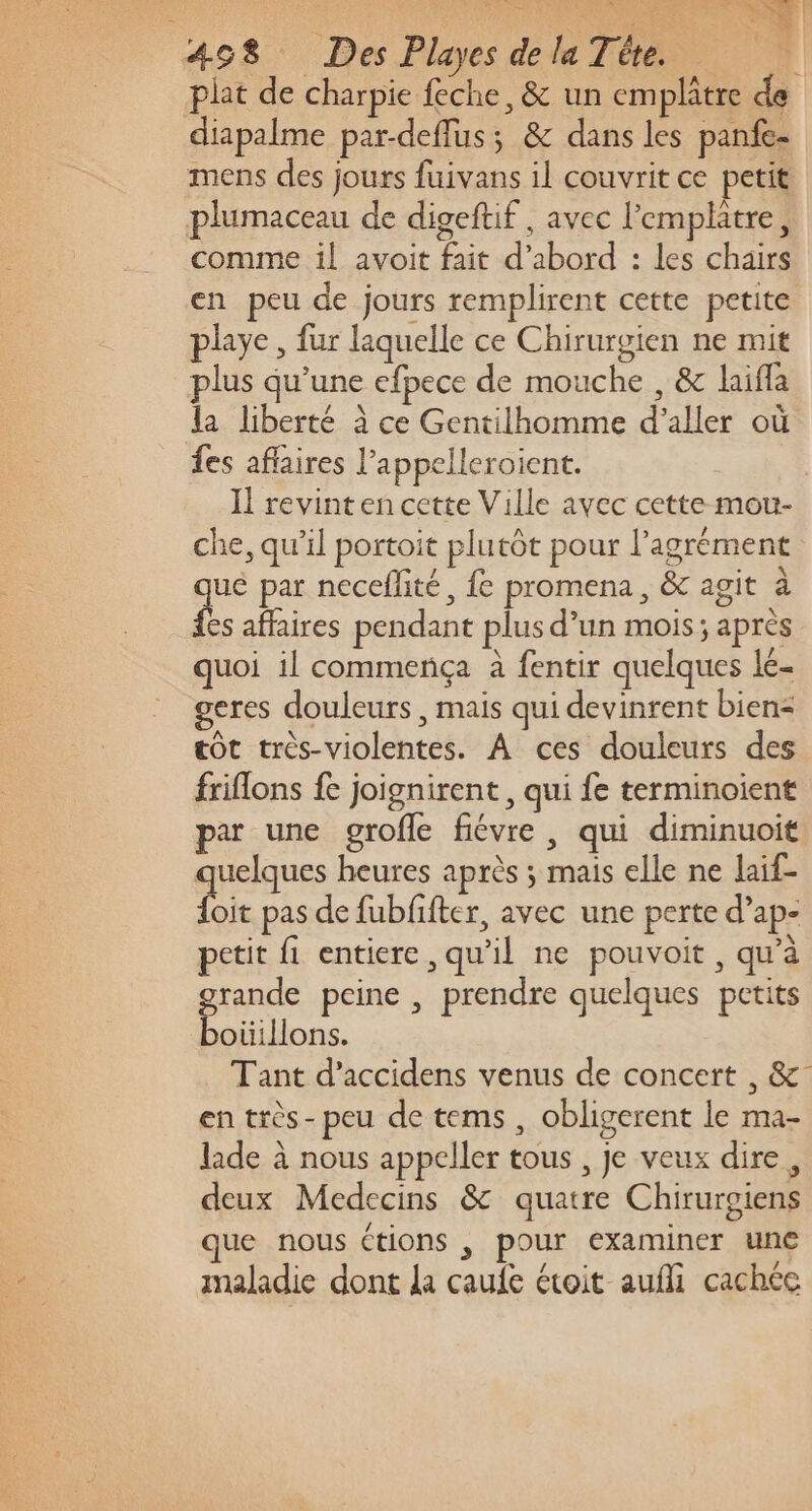 plat de charpie feche, &amp; un emplâtre de diapalme par-deflus; &amp; dans les panfe- mens des jours fuivans il couvrit ce petit plumaceau de digeftif , avec l'emplatre, comme il avoit fait d’abord : les chairs en peu de jours remplirent cette petite playe, fur laquelle ce Chirurgien ne mit plus qu’une efpece de mouche , &amp; laifla la liberté à ce Gentilhomme d'aller où fes affaires l’appelleroient. | Il revinten cette Ville avec cette mou- che, qu’il portoit plutôt pour l'agrément qe par neceflité, fe promena, &amp; agit à es affaires pendant plus d’un mois; après quoi il commença à fentir quelques lé- geres douleurs , mais qui devinrent bien= tôt très-violentes. À ces douleurs des friflons fe joignirent, qui fe terminoient par une grofle fiévre , qui diminuoit quelques heures après ; mais elle ne laif- Lk pas de fubfifter, avec une perte d’ap- petit fi entiere, qu’il ne pouvoit , qu’à pin peine , prendre quelques petits oüillons. Tant d’accidens venus de concert , &amp;- en très- peu de tems , obligerent le ma- lade à nous appeller tous , Je veux dire, deux Medecins &amp; quatre Chirurgiens que nous ctions , pour examiner une maladie dont la caufe étoit aufli cachéc