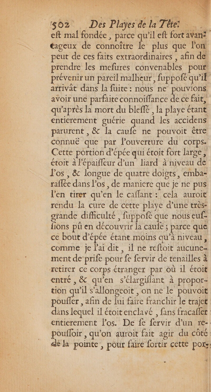 eft mal fondée , parce qu'il eft fort avan? éageux de connoître le plus que l'on peut de ces faits extraordinaires , afin de prendre les mefures convenables pour. prévenir un pareil malheur, fuppofe qu'il arrivat dans la fuite: nous ne pouvions avoir une parfaite connoïffance de ce fait, qu'après la mort du bleff , la playe étant entierement guérie quand les accidens parurent , &amp; la caufe ne pouvoit être connuë que par l'ouverture du corps. Cette portion d’épée qui étoit fort large , étoit à l'épaifleur d’un liard à niveau de los , &amp; longue de quatre doigts, emba- raffée dans l’os , de maniere que je ne pus l'en tirer qu’en le caflant : cela auroit rendu la cure de cette playe d’une très: grande difficulté , fuppofé que nous euf- fions pü en découvrir la caufe ; parce que ce bout d’épée étant moins qu’à niveau, comme je l'ai dit, il ne reftoit aucune- ment de'prife pour fe fervir de tenailles à retirer ce corps étranger par où il étoit entré , &amp; qu'en s’élargifiant à propor- tion qu'il s’allongeoit , on ne le pouvoit fire , afin de lui faire franchir le trajet | dans lequel il étoitenclavé , fans fracafler entierement los. De fe fervir d'un re-. poufloir , qu’on auroit fait agir du côte. dé la pointe, pour faire fortir cette poxs: &amp;| da f |