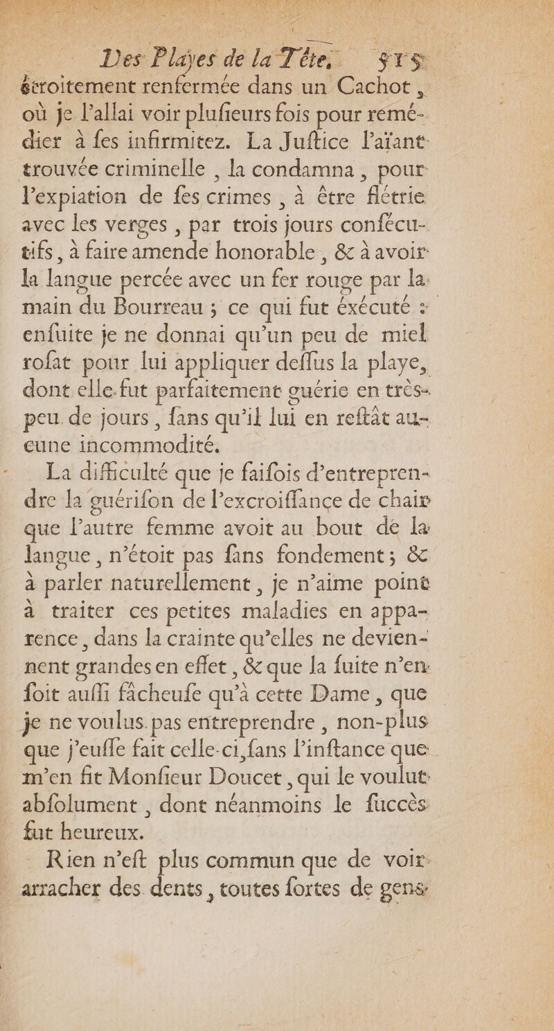 étroitement renfermée dans un Cachot, où Je l’allai voir plufieurs fois pour remé- dier à fes infirmitez. La Juftice Païant: trouvée criminelle , la condamna , pour l'expiation de fes crimes , à être flétrie avec les verges , par trois jours confécu- tifs, à faire amende honorable , &amp; à avoir: la langue percée avec un fer rouge par la: main du Bourreau ; ce qui fut éxécuté + enfuite je ne donnai qu’un peu de miel rofat pour lui appliquer deflus la playe, dont elle.fut parfaitement guérie en très- peu de jours , {ans qu’il lui en reftat au- cune incommodité. La difficulté que je faifois d’entrepren- dre la guérifon de l’excroiffance de chair que l’autre femme avoit au bout dé la langue , n’étoit pas fans fondement; &amp;c à parler naturellement , je n’aime point à traiter ces petites maladies en appa- rence, dans la crainte qu’elles ne devien- nent grandes en effet , &amp; que la fuite n’en: foit auffi facheufe qu’à cette Dame , que je ne voulus pas entreprendre , non-plus que j'euffle fait celle-ci, fans l’inftance que m'en fit Monfieur Doucet , qui le voulut abfolument , dont néanmoins le faccès fut heureux. Rien n’eft plus commun que de voir. arracher des dents , toutes fortes de gens