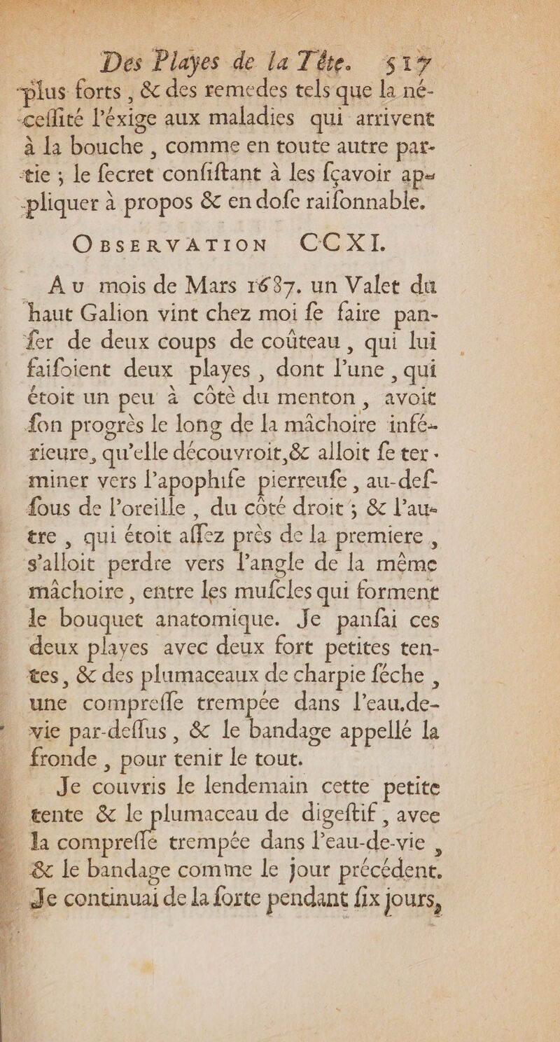 2e 2 Des Playes de la Téte. S17 plus forts , &amp; des remedes tels que la né- “ceflité l'éxige aux maladies qui arrivent à La bouche , comme en toute autre par- tie ; le fecret confiftant à les fçavoir aps pliquer à propos &amp; en dofe raifonnable, OBSsERVATION CCXI. _ Au mois de Mars 1687. un Valet du haut Galion vint chez moi fe faire pan- fer de deux coups de coûteau , qui lui faifoient deux playes, dont l’une , qui étoit un peu à côtè du menton, avoit {on progrès Le long de la mâchoire infé- rieure, qu’elle découvroit,&amp; alloit fe ter. miner vers l’apoplufe pierreufe , au-def- fous de l’oreille , du côté droit; &amp; l’au- tre , qui étoit affez près de la premiere, s'alloit perdre vers l'angle de la même mâchoire , entre les mufcles qui forment le bouquet anatomique. Je panfai ces deux playes avec deux fort petites ten- tes, &amp; des plumaceaux de charpie féche , une comprefle trempee dans l'eau.de- vie par-deflus , &amp; le bandage appellé La fronde , pour tenir le tout. | Je couvris le lendemain cette petite . tente &amp; le plumaceau de digeftif , avee - Ja compreflé trempée dans l’eau-de-vie , … &amp; le bandage comme le Jour précédent. … Je continuai de la forte pendant fix jours,