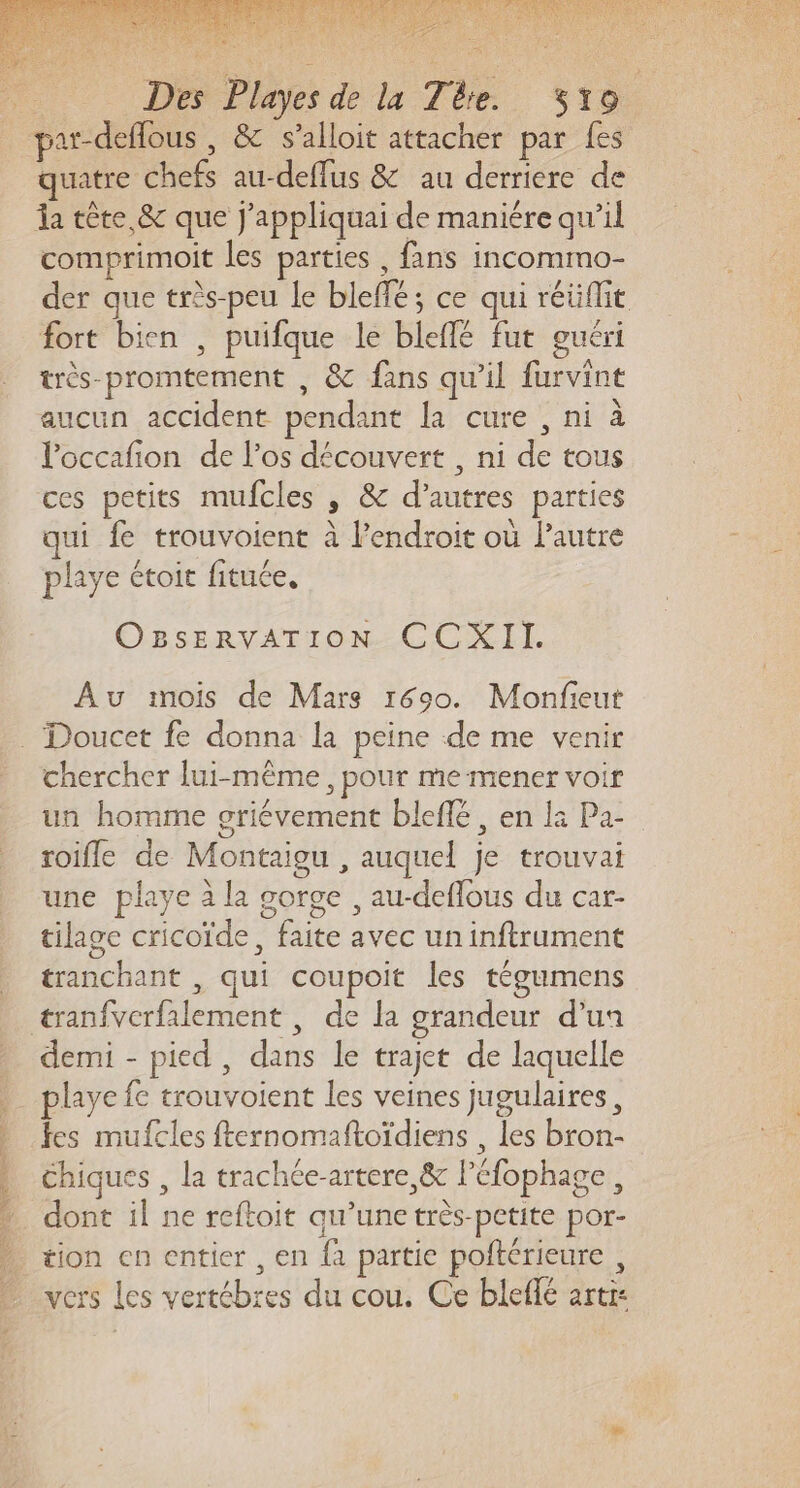 par-deflous , &amp; s’alloit attacher par fes quatre chefs au-deffus &amp; au derriere de da tête &amp; que j'appliquai de maniére qu’il comprimoit les parties , fans incommo- der que très-peu le bleffé; ce qui réüflit fort bien , puifque le bleffé fut guéri très-promtement , &amp; fans qu’il furvint aucun accident pendant la cure , ni à Poccafion de l’os découvert , ni de tous ces petits mufcles , &amp; d’autres parties qui fe trouvoient à l'endroit où lautre playe étoit fituée, C'SSERVATION CCR EL Au mois de Mars 1690. Monfieut chercher lui-même, pour me mener voir un homme griévement bleflé , en la Pa- roifle de Montaigu , auquel je trouvai une playe à la corge , au-deffous du car- tilagc cricoïde, faite avec un inftrument tranchant , qui coupoit les tégumens tranfvcrfalement , de la grandeur d’un demi - pied , dans le trajet de laquelle playe fe trouvoient les veines jugulaires, fes mufcles fternomaftoïdiens , les bron- Chiques , la trachée-artere,&amp; léfophage, dont il ne reftoit qu’une très-pctite por- tion en entier , en fà partie poftérieure , vers Les vertébres du cou. Ce bleflé artr: