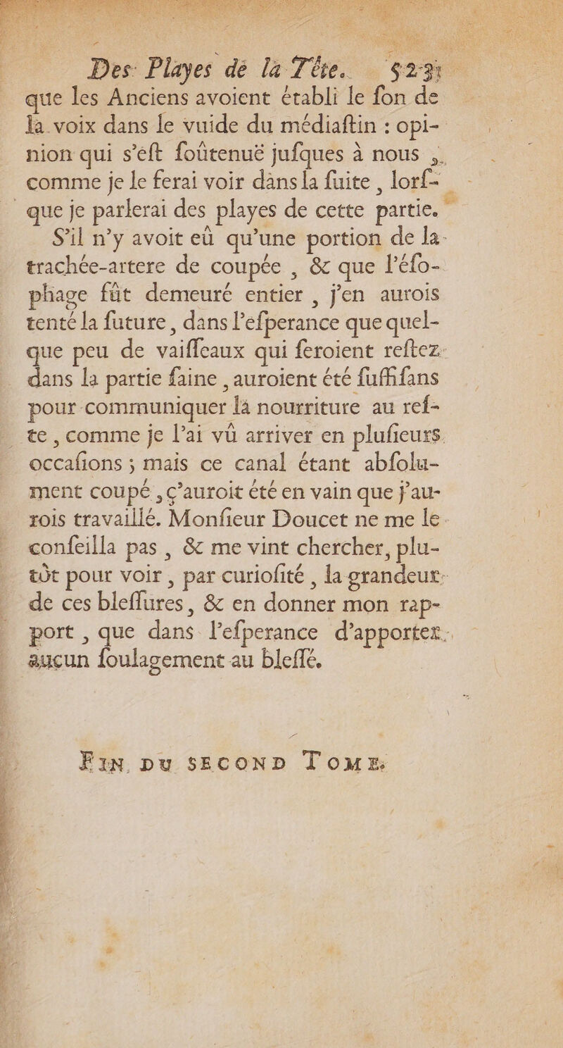 ne f Don St cu Des: Playes dé la Te. S23 que les Anciens avoient établi le fon de la voix dans le vuide du médiaftin : opi- nion qui s’éft foûtenuë jufques à nous .. comme je le ferai voir dans la fuite , lorf- _que je parlerai des playes de cette partie.” S'il n’y avoit eù qu’une portion de la- trachée-artere de coupée , &amp; que l’éfo- phage fût demeuré entier , j'en aurois tenté la future, dans l’efperance que quel- que peu de vaiffcaux qui feroient reftez. dans la partie faine ,auroient été fuffans pour communiquer là nourriture au ref- _ æe, comme je l'ai vüû arriver en plufeurs occafions ; mais ce canal étant abfolu- ment coupé, ç’auroit êté en vain que j’au- rois travaillé. Monfieur Doucet ne me le confeilla pas , 8 me vint chercher, plu- tôt pour voir, par curiolité , la grandeux: de ces bleflures, &amp; en donner mon rap- port , que dans l’efperance d'apporter. aucun fouligement au bleffé, Fin pu sEcOoND Tom