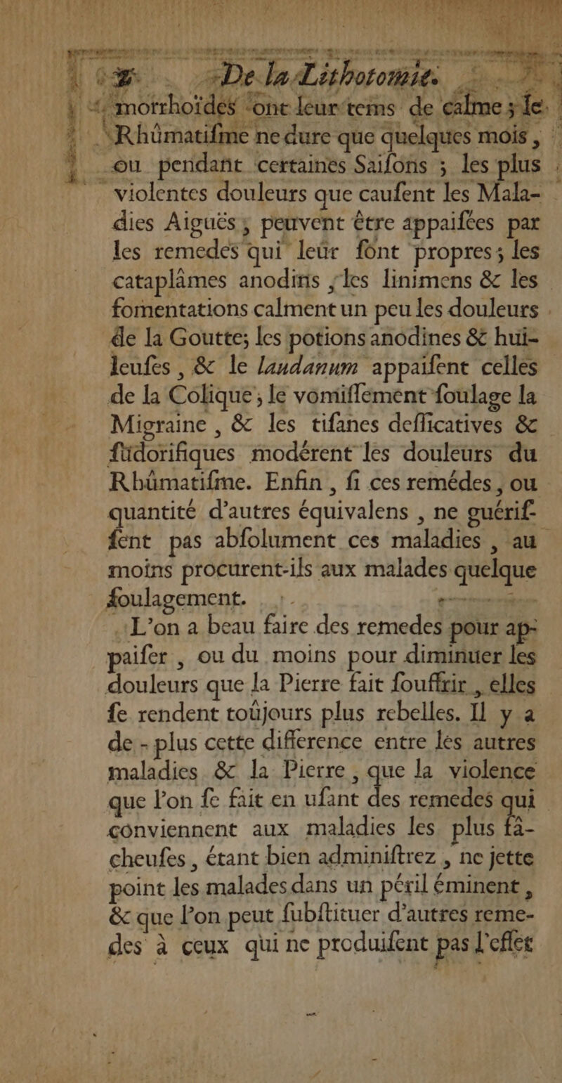 LURNRE RPTMEET CERN LEE ST EME LE À DANS 2: ETAT té mu: “1 Fe # ET TE 6 à RTRECT MAD LS SRE NEET EEE RE 1 SN ON DO ME EN REUE Arr Héataulaets ue doser” ESS res ne, ee a juge * ra LR ae y \ pr) € 1 6 : à o% . Le laLithoiohités | : à Fous 267. UNS 0 f u | AE A F2 1 | | &lt;/motrhoïdes font leur-tems de calme LUS nv TM de Lo den CT ET * “Rhümatifme ne dure que quelques mois, ; ou pendañt certaines Saifons ; les plus : violentes douleurs que caufent les Mala- dies Aiguës, peuvent être appaifces par les remedes qui leür fônt propres; les cataplâmes anodinis les linimens &amp; les fomentations calment un peu les douleurs . de la Goutte; les potions anodines &amp; hui- leufes , &amp; le landanum appaïfent celles de la Colique ; le vomiflement foulage la Migraine , &amp; les tifanes deflicatives &amp; füdorifiques modérent les douleurs du Rbhümatifme. Enfin , fi ces remédes, ou quantité d’autres équivalens , ne guérif fent pas abfolument ces maladies , au moins procurent-ils aux malades quelque #oulagement. , :. ç—séméthe L'on a beau faire des remedes pour ap: paifer , ou du moins pour diminuer les douleurs que la Pierre fait fouffxir , elles fe rendent toüjours plus rebelles. IL y a de - plus cette diflerence entre les autres maladies &amp; la Pierre , que la violence que lon fe fait en ufant fe remedes wi | conviennent aux maladies les, plus fa- cheufes, étant bien adminiftrez , ne jette point les malades dans un péril éminent, &amp; que l’on peut fubftituer d’autres reme- des à ceux qui ne produifent pas l'efles } 1: