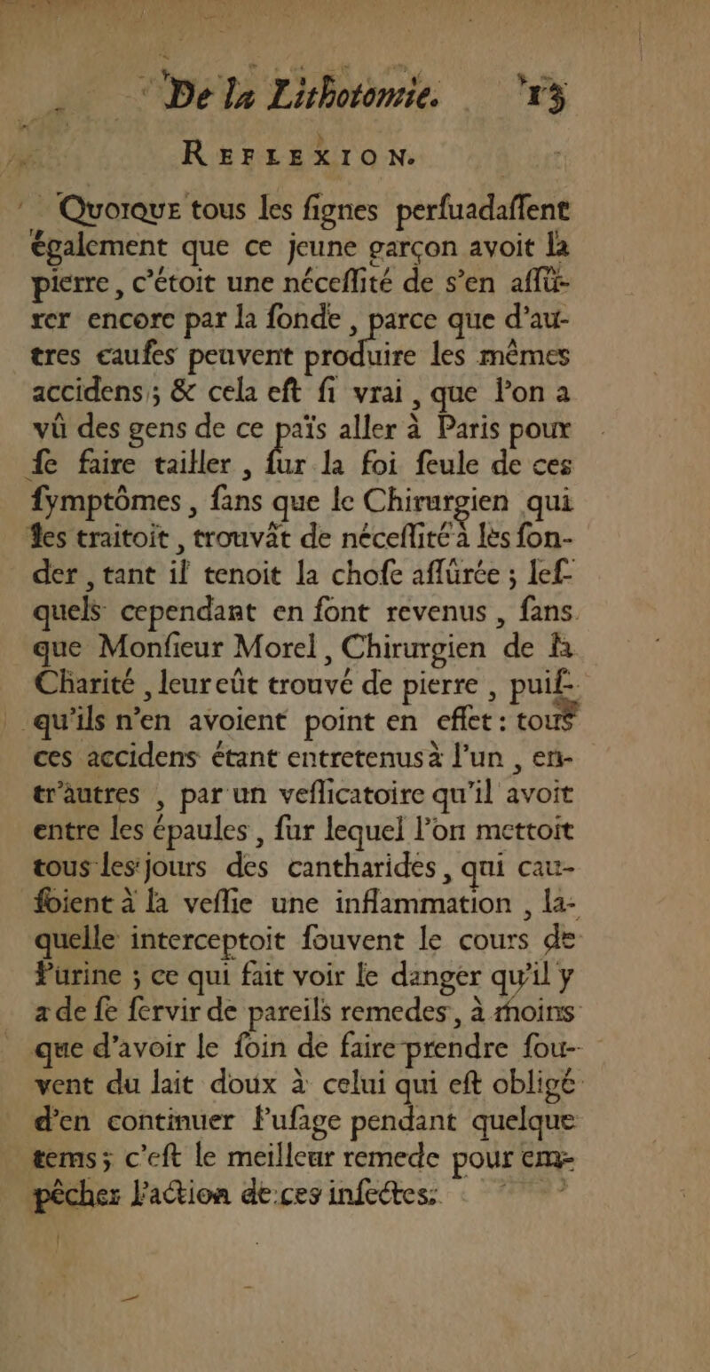 fh De la Lithotonsie. ‘13 1 REFLEXION. Eu * Quorque tous les fignes perfuadaffent également que ce jeune garçon avoit la pierre, c’étoit une néceflité de s’en aflü- rer encore par la fonde , parce que d’au- tres eaufes peuvent te les mêmes accidens ; &amp; cela eft fi vrai, que l’on a vü des gens de ce païs aller à Paris poux fe faire tailler, kr la foi feule de ces fymptômes , fans que le Chirurgien qui es traitoit, trouvât de néceflité à les fon- der , tant il tenoit la chofe aflürée ; lef- quels cependant en font revenus , fans. que Monfieur Morel, Chirurgien de là Charité , leur eût trouvé de pierre , puif- qu'ils n’en avoient point en effet: tour ces accidens étant entretenus à l’un , en- tr'autres | par un veflicatoire qu’il avoit entre les épaules , fur lequel lon mettoit tous les'jours des cantharides, qui cau- foient à la veflie une inflammation , la- quelle interceptoit fouvent le cours de Purine ; ce qui fait voir le danger qu'il y a de fe fervir de pareils remedes, à moins que d’avoir le foin de faire prendre fou-- vent du lait doux à celui qui eft obligé d'en continuer flufige pendant quelque tems; c’eft le meilleur remede pour em- pêcher l'action de:ces infectess : | d