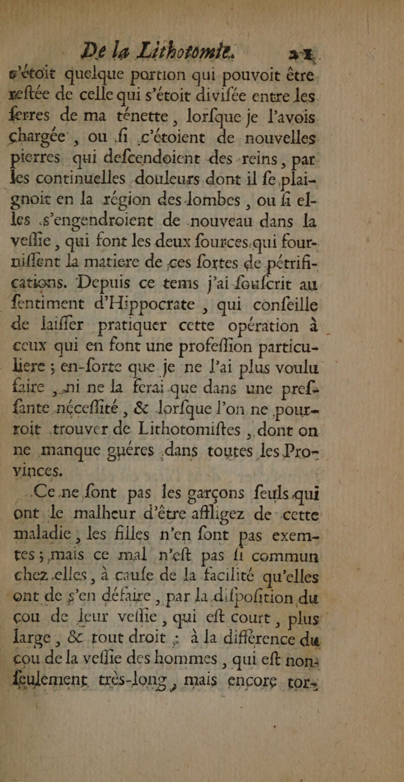 fs 1H tRel REMSE S Della Lithotomie. sx gétoit quelque portion qui pouvoit être. reftce de celle qui s’étoit divifée entre les ferres de ma ténette, lorfque je l’avois chargée , ou fi c’étoient de nouvelles pierres qui defcendoient des reins, par les continuelles douleurs dont il fe plai- gnoit en la région desombes , ou fi el- les .s’engendroient de nouveau dans la veflie , qui font les deux fources.qui four- niflent la matiere de ces fortes de pétrifi- cations. Depuis ce tems j'ai foufcrit au fentiment d'Hippocrate , qui confeille de laiffer pratiquer cette opération à. eux qui en font une profeflion particu- dire ; en-forte que je ne l'ai plus voulu faire ni ne La ferai que dans une prefs fante nécefité , &amp; Jorfque l’on ne pour- roit trouver de Lithotomiftes , dont on ne manque guéres .dans toutes les Pro- vinces. …Ce.ne font pas les garçons feuls qui ont le malheur d’être afiligez de cette maladie , les filles n’en font pas exem- tes; mais ce mal n'eft pas {1 commun chez elles, à caufe de la facilité qu’elles vont de s’en défaire , par la difpofition du _çou de leur vellie, qui cft court, plus large , &amp; tout droit : à la différence du . cou de la veflie des hommes , qui eft non: Æulement très-long , mais encore tors