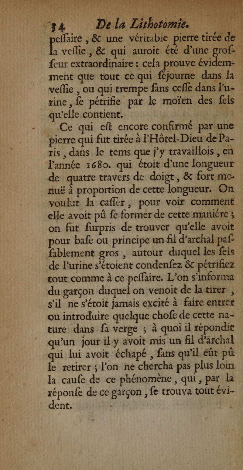 Fe ge Dela Lhoromée sine , fe pétrifie par le moïen des fels qu’elle contient, | E Ce qui eft encore confirmé par une pierre qui fut tirée à l'Hôtel-Dieu de Pa- ris , dans le tems que jy travaillois , en l'année 1680. qui étoit d’une longueur nuë à proportion de cette longueur. On elle avoit pû fe former de cette maniére ; pour bafe ou principe un fil d’archal paf- de l'urine s’étoient condenfez &amp;c pétrifiez tout comme à ce peflaire. L’on s’informa du garçon duquel on venoit de latirer , ture dans fà verge ; à quoi il répondit qu’un jour il y avoit mis un fil d’archal qui lui avoit échapé , fans qu'il. éût pû le retirer ; l’on ne chercha pas plus loin la caufe de ce phénomène, qui, par la dent. RE, D