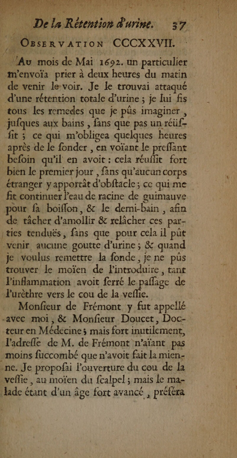 k li je Hat NE id C4 s, Lt ar rs &lt; 4 ‘ 1% Le Me SLT OR ER US RU A NIne PET RÉEL es m7S a La Ne | FE PROMO ER A le Mr 4 Ne de 14 nn 01 | OssenvATIoN CCCXXVIL _ lAu mois de Mai 1692. un particulier m'envoïa prier à deux heures du matin de venir le-voir. Je le trouvai attaqué d’une rétention totale d’urine ; je lui fis tous Les remedes que je püs imaginer , jufques aux bains , fans que pas un réüf- fit ; ce qui m'obligea quelques heures après de le fonder , en voïant le preflant befoin qu’il en avoit : cela réuilit fort bien le premier jour , fans qu'aucun corps étranger y apportit d'obftacle; ce quime fit continuer Peau de racine de guimauve pour fa boiflon, &amp; le demi-bain , afin de tâcher d’amollir &amp; relâcher ces par- |ties tenduës, fans que pour cela il put venir, aucune goutte d'urine ; &amp; quand je voulus remettre la fonde, je ne pus trouver le moïen de Pintroduire , tant Finflammation avoit ferré le paflage de Turèthre vers le cou de la-vefie. | . ’ -avec moi, &amp; Monfieur Doucet, Doc- teuren Médecines mais fort inutilement, l'adrefle de M. de Frémont n'’aïant pas moins fuccombé que n’avoit fait la mien. -ne. Je propofai l'ouverture du cou de la veflie , au moïen du fcalpel ; mais le ma- Jade étant d’un âge fort avancé , préféra