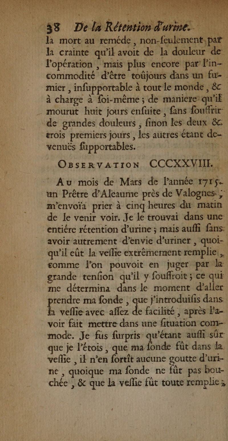 4 } « CALE a à ) k la mort au reméde, non-feulement, par la crainte qu'il avoit de la douleur de l'opération , mais plus encore par l'in- commodité d’être toûjours dans un fu- mier , infupportable à tout le monde, &amp; à charge à foi-même ; de maniere’ qu’il de grandes douleurs , finon les deux &amp; trois premiers jours , les autres étant de- venuës fupportables. bat (LS OBseRvATION CCCXXVIE, * Au mois de Mars de l’année r7r5- un Prêtre d’Aleaume près de Valognes: ; m'envoïa prier à cinq heures du matin de le venir voir. Je le trouvai dans une entiére rétention d’urine ; mais auffi fans: avoir autrement d’envie d’uriner , quoi- qu'il eût la vefie extrèmement remplie: gomme lon pouvoit en juger par le grande tenfon qu’il y fouffroit ; ce qui me détermina dans le moment d’aller prendre ma fonde , que j'introduifis dans h veflie avec aflez de facilité ; après Pa- voir fait mettre dans une fituation com mode. Je fus furpris qu’étant auf sûr que je Pétois , que nid fût dans da. velie , ik n’en fortit aucune goutte d’uri- ne , quoique ma fonde ne füt pas bou- chée , &amp; que la velie fût toute remplie;