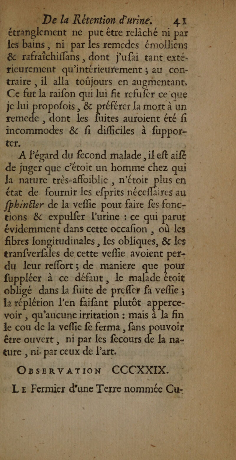 … Ha PAYANT 13 at Le 4’ dr, 2 Dur 4 ” we # Le w les bains, ni par les remcdes émolliens &amp; rafraïchiflans , dont j'ufai tant exté. s j | rieurement qu'intérieurement ; au Con- traire , 1l alla toüjours en augmentant, je lui propolois , &amp; préférer la mort à un ns , dont les fuites auroient été fi incommodes &amp; fi difficiles à fuppor- ICE. + 2) - A égard du fecond malade , il eft aife de juger que c’étoit un homme chez qui la nature très-afloiblie , n’étoit plus en état de fournir les efprits néceflhires au évidemment dans cette occafion , où les fibres longitudinales , les obliques, &amp; les tranfverfales de cette veflie avoient per- du leur reflort; de maniere que pour obligé dans la fuite de preffer fa veflie ; la réplétion l’en faifant plutôt apperce- voir , qu’aucuneirritation : mais à la fin le cou de la veffe fe ferma , fans pouvoir être ouvert, ni par les fecours de a na- ture , ni. par ceux de l'art. OBsSsERVATION CCCXXIX. LE Fermier d'une Terre nommée Cu- }