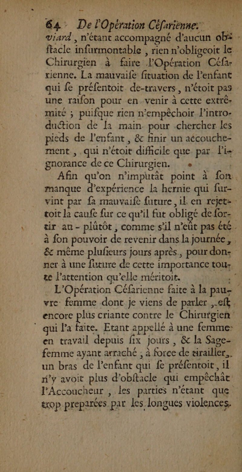 viard , n'étant accompagné d’aucun obë : ftacle infurmontable , rien n’obligeoit le Chirurgien à faire l'Opération Ccfa tienne. La mauvaife fituation de l'enfant qui fe préfentoit. de-travers, n’étoit pas une rafon pour en.venir à cette extré- mité ; puifque rien n'empêchoir l'intro: duétion de [2 main. pour .chercher les pieds de l'enfant , &amp; finir un aécouche- ment, .qui n’étoit difhcile que. par. Pis gnorance de ce Chirurgien. e Afin qu'on n’imputit point à fon. manque d'expérience la hernie qui fur- vint par fa mauvaife future ,il en rejet: - toit la caufe fur ce qu’il fut obligé de for- tir au - plütôt , comme s’il n’eût pas été à fon pouvoir de revenir dans la journée, . 8: même plufieurs jours après., pour don: ner à une future de cette importance tou te l'attention qu'elle méritoit. TANT L'Opération Céfarienne faite à la pause vre: femme dont je viens de parler ,.eft. encore plus criante contre le Chirurgien qui l’a faite. Etant appellé à une femme: en travail depuis fix jours , &amp; la Sage- femme ayant arraché ; à force de tirailler... un bras de l'enfant qui fe préfentoit, il f’y avoit plus d’obftacle qui empêchat PAccoucheur , les parties n'étant que txop.preparées.par les longues violences.