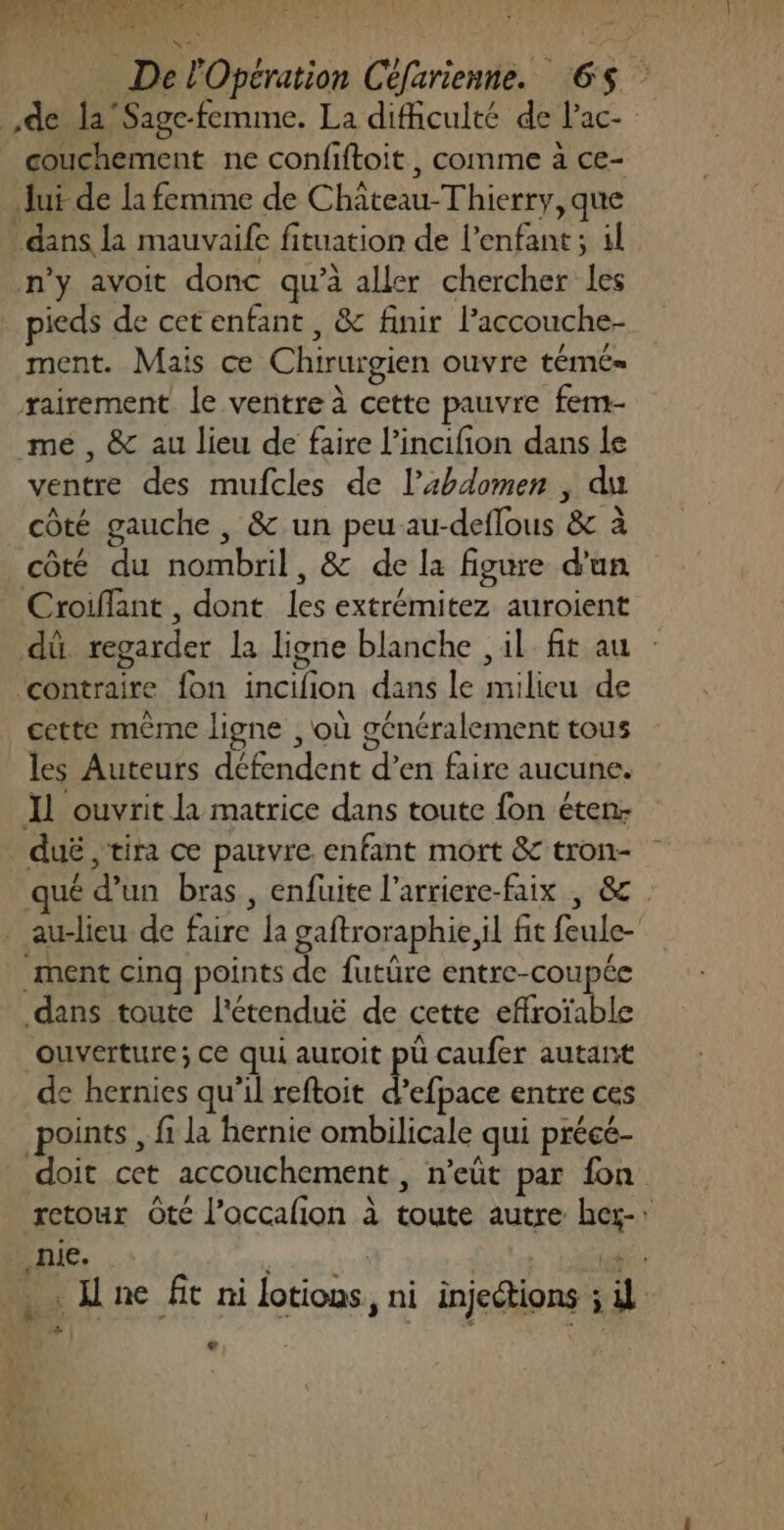 DR TA ERR RPNU MES T JiAc 0 PR [a DUR] w, ] ia ons DelOpération Ctfarienne. 65 de la Sage-femme. La difficulté de Pac- couchement ne confiftoit, comme à ce- Jui de la femme de Château-Thierry, que dans la mauvaife fituation de l’enfant; il n’y avoit donc qu'à aller chercher les pieds de cetenfant , &amp; finir l’accouche- ment. Mais ce Chirurgien ouvre témé= rairement le ventre à cette pauvre fem- mé, &amp; au lieu de faire lincifion dans le ventre des mufcles de l’bdomen , du côté gauche , &amp; un peu au-deflous &amp; à côté du nombril, &amp; de la figure d'un Croiflant , dont les extrémitez auroient dû regarder la ligne blanche , il fit au ‘contraire fon incifion dans le milieu de cette même ligne , où généralement tous les Auteurs défendent d’en faire aucune. Il ouvrit la matrice dans toute fon éten: _duë, tira ce pauvre enfant mort &amp; tron- qué d’un bras, enfuite l’arriere-faix , &amp; _ au-lieu de faire la gaftroraphie il fit feule- ment cinq points de futüre entre-coupée dans toute l'étenduë de cette effroïable ouverture; ce qui auroit pu caufer autant de hernies qu’il reftoit d’efpace entre ces points , fi la hernie ombilicale qui précé- doit cet accouchement, n’eût par fon retour té l’accalion à toute autre hez-: .nie. nisésal 4 Le Let Une fit ni lotions, ni injections ; il LA