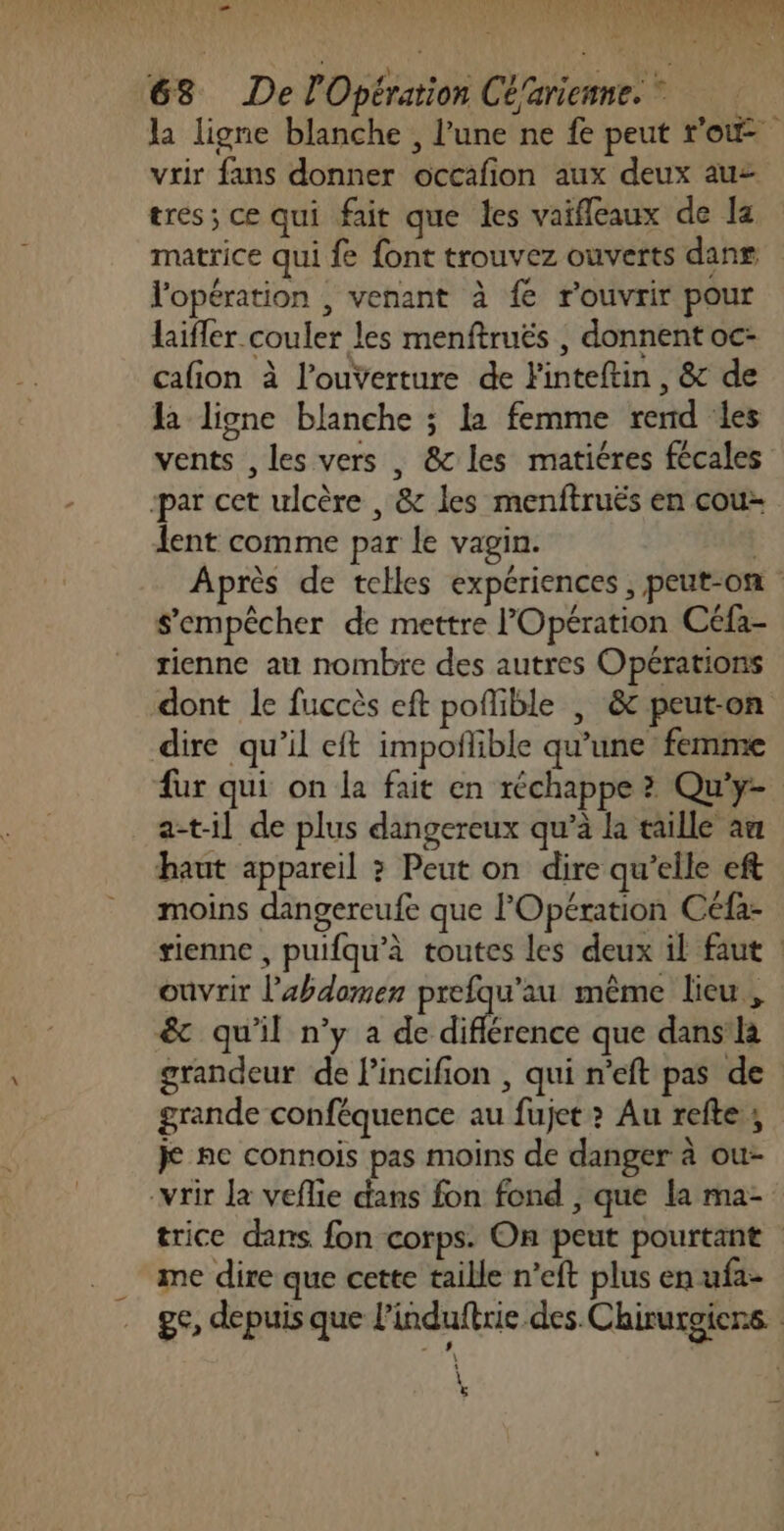 NOU Te PPT MERS NS LA EU RP ARRET 3 ie * nu 68 De l'Opération Cé'arienne. la ligne blanche , l'une ne fe peut ro vrir fans donner occafion aux deux auz tres; ce qui fait que les vaifleaux de la matrice qui fe font trouvez ouverts dans J'opération , venant à fe rouvrir pour laifler couler les menftruës , donnent oc- calion à l’ouverture de Finteftin , &amp; de la ligne blanche ; la femme rend les vents , les vers , &amp; les matiéres fécales par cet ulcère , &amp; les menftruës en cou lent comme par le vagin. Après de telles expériences , peut-on s'empêcher de mettre l'Opération Céfa- rienne au nombre des autres Opérations dont le fuccès eft poflible | &amp; peut-on dire qu’il eft impoñlible qu’une femme fur qui on la fait en réchappe ? Qu'y- a-t-il de plus dangereux qu’à la taille am haut appareil ? Peut on dire qu’elle eft moins dangereufe que l'Opération Céfa- tienne , puifqu’à toutes les deux il faut | ouvrir l'abdomen prefqu’au même lieu, &amp; qu'il n’y a de diflérence que dans la grandeur de l’incifion , qui n'eft pas de grande conféquence au fujet&gt; Au refte; je ne connois pas moins de danger à ou- -vrir Ja veflie dans fon fond , que la ma- trice dans fon corps. On peut pourtant me dire que cette taille n’eft plus en ufa- ge, depuis que l'induftrie des.Chirurgierns. \ ë